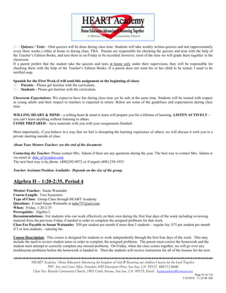 Quizzes / Tests – Oral quizzes will be done during class time. Students will take weekly written quizzes and test (approximately
every three weeks.) either at home or during class, TBA. Parents are responsible for checking the quizzes and tests with the help of
the Teacher‘s Edition Books, and turn them in on Friday to be recorded; however, most of the time we will grade them together in the
classroom.
If a parent prefers that the student take the quizzes and tests at home only under their supervision, they will be responsible for
checking them with the help of the Teacher‗s Edition Books. If a parent does not want his or her child to be tested, I need to be
notified asap.

Spanish for the First Week (I will send this assignment at the beginning of class)
    Parents – Please get familiar with the curriculum.
    Students - Please get familiar with the curriculum.

Classroom Expectations: We expect to have fun during class time yet be safe at the same time. Students will be treated with respect
as young adults and their respect to teachers is expected in return. Below are some of the guidelines and expectations during class
time.

WILLING HEART & MIND – a willing heart & mind to learn will prepare you for a lifetime of learning.-LISTEN ACTIVELY –
you can‗t learn anything without listening to others.
COME PREPARED – have materials with you with your assignments finished.

Most importantly, if you behave in a way that we feel is disrupting the learning experience of others; we will discuss it with you in a
private meeting outside of class.

About Your Mentor-Teacher: see the end of the document

Contacting the Teacher: Please contact Mrs. Adams if there are any questions during the year. The best way to contact Mrs. Adams is
via email at dale_a7@yahoo.com
The next best way is by phone (408)292-0872 or if urgent (408) 230-1953

Teacher Assistant Position Available: Depends on the size of the group.


Algebra II – 1:20-2:35, Period 4
Mentor-Teacher: Susan Watanabe
Course Length: Two Semesters
Type of Class: Group Class through HEART Academy
Questions: E-mail Susan Watanabe at nabe757@aol.com
When: Friday, 1:20-2:35
Prerequisite: Algebra I.
Recommendations: For students who can work effectively on their own during the first four days of the week including reviewing
material from the previous Friday if needed in order to complete the assigned problems for that week.
Class Fee Payable to Susan Watanabe: $50 per student per month if more than 5 students – regular fee; $75 per student per month
if 5 or less students – tutoring fee.

Course Description: This course is designed for students to work independently through the first four days of the week. This may
include the need to review student notes in order to complete the assigned problems. The parent must correct the homework and the
student must attempt to correctly complete any missed problems. On Friday, when the class comes together, we will go over any
troublesome problems before the homework is handed in. Then the students will receive instruction for all of the lessons for the next


            HEART Academy - Home Educators Advancing the kingdom of God & Restoring our children’s hearts for the Lord Together
                         PSP: Jere and Crissi Allen, Founders, 650 Davenport Drive, San Jose, CA 95127, 408-712-4646
             Class Site: Bayside Community Church, 1901 Cottle Avenue, San Jose, CA 95125, Email: heartacademy@comcast.net
                                                                                                                               Page 92 of 116
                                                                                                                      3/18/2010 11:25:40 AM
 