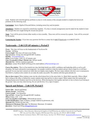 week. Students will work through key problems in class to verify mastery of the concepts needed to complete the homework
problems for the following week.

Curriculum: Saxon Algebra II Second Edition, including answer key and test packet.

Attendance: Students are expected to attend class regularly. If a class is missed, arrangements must be made for the student to learn
the concepts that were taught during the missed class period.

Tests: Tests will be given at home either weekly or twice monthly. These tests will be overseen by a parent. Tests will be corrected
by the teacher.

Contacting the Teacher: If you have any questions feel free to contact me at nabe757@aol.com or at (408)275-8579.


Taekwondo – 2:40-3:25 (45 minutes ), Period 5
Focus: This class will focus on the fundamentals of Tae Kwon Do
Teacher: Jeff King
Course length: This class will meet every Friday
Type of course: Group class through HEART Academy
Website: www.karate4u.com
When: Every Friday, 2:40-3:25, 45 minutes only
Class Fee payable to King‟s Martial Arts: $49 per month
Materials Fee: $20 for a uniform (optional)
Questions: contact Write BQJN Jeff King at his email address jeff@masterkings.com

Course Description: This is a Fun martial arts class that helps build your child‘s confidence and leadership skills as well as self-
discipline. We teach with positive encouragement. An example would be to help the student and give them a high five or tell them
great job! As you may have noticed our studio does not display many trophies. We have many students who have won in tournaments.
Our belief is, trophies in the window do not make the studio successful. The students with their great attitudes do.

How to show respect: When students come into the school please bow to the senior belts. I.e. Black Belts especially. When a Black
belt is sitting in the office or behind the counter students must stop and bow to show respect. When student enter the training hall
(Dojang Korean term) Students must bow at the doorway. When bowing have feet together and look six feet in front of you looking at
the ground. Take your time when bowing. Do not rush the bow. It is a sign of respect.

Speech and Debate – 2:40-3:55, Period 5
Course Title: Speech and Debate
Mentor-Teacher: Gail Efting
Course Length: Two Semesters
Type of Class: Group Class through HEART Academy
When: Friday, 2:40 – 3:55
Class Fee payable to Gail Efting: $50/month per person
Credit Classification: Upper Academy, younger students by permission, only
Materials Fee: $20.00 one time only
Minimum & Maximum Class size: No Minimum, Maximum -36 students
Questions: Email Gail Efting eftinggail@aol.com


            HEART Academy - Home Educators Advancing the kingdom of God & Restoring our children’s hearts for the Lord Together
                         PSP: Jere and Crissi Allen, Founders, 650 Davenport Drive, San Jose, CA 95127, 408-712-4646
             Class Site: Bayside Community Church, 1901 Cottle Avenue, San Jose, CA 95125, Email: heartacademy@comcast.net
                                                                                                                               Page 93 of 116
                                                                                                                      3/18/2010 11:25:40 AM
 
