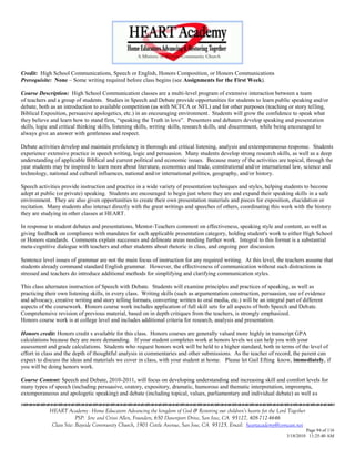 Credit: High School Communications, Speech or English, Honors Composition, or Honors Communications
Prerequisite: None – Some writing required before class begins (see Assignments for the First Week).

Course Description: High School Communication classes are a multi-level program of extensive interaction between a team
of teachers and a group of students. Studies in Speech and Debate provide opportunities for students to learn public speaking and/or
debate, both as an introduction to available competition (as with NCFCA or NFL) and for other purposes (teaching or story telling,
Biblical Exposition, persuasive apologetics, etc.) in an encouraging environment. Students will grow the confidence to speak what
they believe and learn how to stand firm, ―speaking the Truth in love‖. Presenters and debaters develop speaking and presentation
skills, logic and critical thinking skills, listening skills, writing skills, research skills, and discernment, while being encouraged to
always give an answer with gentleness and respect.

Debate activities develop and maintain proficiency in thorough and critical listening, analysis and extemporaneous response. Students
experience extensive practice in speech writing, logic and persuasion. Many students develop strong research skills, as well as a deep
understanding of applicable Biblical and current political and economic issues. Because many of the activities are topical, through the
year students may be inspired to learn more about literature, economics and trade, constitutional and/or international law, science and
technology, national and cultural influences, national and/or international politics, geography, and/or history.

Speech activities provide instruction and practice in a wide variety of presentation techniques and styles, helping students to become
adept at public (or private) speaking. Students are encouraged to begin just where they are and expand their speaking skills in a safe
environment. They are also given opportunities to create their own presentation materials and pieces for exposition, elucidation or
recitation. Many students also interact directly with the great writings and speeches of others, coordinating this work with the history
they are studying in other classes at HEART.

In response to student debates and presentations, Mentor-Teachers comment on effectiveness, speaking style and content, as well as
giving feedback on compliance with mandates for each applicable presentation category, holding student's work to either High School
or Honors standards. Comments explain successes and delineate areas needing further work. Integral to this format is a substantial
meta-cognitive dialogue with teachers and other students about rhetoric in class, and ongoing peer discussion.

Sentence level issues of grammar are not the main focus of instruction for any required writing. At this level, the teachers assume that
students already command standard English grammar. However, the effectiveness of communication without such distractions is
stressed and teachers do introduce additional methods for simplifying and clarifying communication styles.

This class alternates instruction of Speech with Debate. Students will examine principles and practices of speaking, as well as
practicing their own listening skills, in every class. Writing skills (such as argumentation construction, persuasion, use of evidence
and advocacy, creative writing and story telling formats, converting written to oral media, etc.) will be an integral part of different
aspects of the coursework. Honors course work includes application of full skill sets for all aspects of both Speech and Debate.
Comprehensive revision of previous material, based on in depth critiques from the teachers, is strongly emphasized.
Honors course work is at college level and includes additional criteria for research, analysis and presentation.

Honors credit: Honors credit s available for this class. Honors courses are generally valued more highly in transcript GPA
calculations because they are more demanding. If your student completes work at honors levels we can help you with your
assessment and grade calculations. Students who request honors work will be held to a higher standard, both in terms of the level of
effort in class and the depth of thoughtful analysis in commentaries and other submissions. As the teacher of record, the parent can
expect to discuss the ideas and materials we cover in class, with your student at home. Please let Gail Efting know, immediately, if
you will be doing honors work.

Course Content: Speech and Debate, 2010-2011, will focus on developing understanding and increasing skill and comfort levels for
many types of speech (including persuasive, oratory, expository, dramatic, humorous and thematic interpretation, impromptu,
extemporaneous and apologetic speaking) and debate (including topical, values, parliamentary and individual debate) as well as


            HEART Academy - Home Educators Advancing the kingdom of God & Restoring our children’s hearts for the Lord Together
                         PSP: Jere and Crissi Allen, Founders, 650 Davenport Drive, San Jose, CA 95127, 408-712-4646
             Class Site: Bayside Community Church, 1901 Cottle Avenue, San Jose, CA 95125, Email: heartacademy@comcast.net
                                                                                                                               Page 94 of 116
                                                                                                                      3/18/2010 11:25:40 AM
 