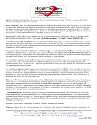 application of critical thinking skills to the continued development of speaking and listening well. Honors students will complete
activities for all categories in both areas of study.

Speech and Debate is based on the premise that anyone who can think clearly can speak clearly, about any subject at all, at any time at
all. Many of our students may have learned to speak or debate in competition, for academic purposes, but life is so much more than
that. Just as we inform or persuade, enchant or horrify, inspire or deter others in competition, we can do the same in every day life,
with our focus on the effect of our speech on others. This course moves beyond the classroom, giving students the tools, practice, and
encouragement to speak and interact for LIFE, comfortably, creatively, and effectively.

If your student is not yet in High School, the class may still be appropriate for him/her and HS credit may still be awarded. Contact
Gail Efting for more information on this. This course is designed to coordinate well with On Writing Well, 2010 – 2011.

Course Requirements: My commitment is to provide instruction and encouragement to you. I will be available to help you develop
skills in accurate observation and analysis, and in communication - both written and verbal. I will also provide material and training
which will be beneficial in critical thinking and discernment as well as specific information which will be practically useful in more
advanced High School and College courses.

An assignment sheet will be made available every week. It is designed as a communication device for you, to clarify your weekly
work process and help you focus on some of the issues we are discussing in class. Please read it at the beginning of every week and
use it as a working guide. Once you have read the assignment sheet, please discuss it with your parent(s) and use it as a foundation of
your weekly work together. Store each assignment sheet in your binder for future reference.

The commitment requested of each student is to be in class ready to start on time for every session, to submit required paperwork
on time, to come to class with assignments completed appropriately, prepared to observe, listen, learn, think, participate, and
contribute at his/her BEST ―as unto the Lord‖. This class requires extensive thought and work. Students will get out of the class what
they put into the class, no less, no more.

The commitment requested of each parent is to participate with your student in class at HEART whenever possible and maintain an
interactive relationship with them around the process. Parent involvement in the classes on Fridays, discussion at home, and personal
evaluation of students' work are very important to maintain the parent / student bond, encourage integration of the learning process
between HEART classes and home, and allow the students to see you as their primary counsel and guide. This is a priority to us, as
our purpose is to partner with you, not to replace you.

Attendance: This class uses intensive discussion, practice, and feedback as principle tenants of the learning process. Your attendance
in class will give you the information, critical thinking and speaking practice, and guidance you will need to make full use of your
work at home. Without consistent class interaction on the presentation or debate process, you will not be able to complete this
coursework. Every class or assignment you miss will make the learning process more cumbersome for you. If you have scheduled to
miss a class for any reason, please let us know as soon as YOU know, so that we have time to prepare support material for you, for the
class you will be missing. Courtesy mandates communication.

Classroom Expectations: Real learning is exciting, stimulating and tremendously interesting. It has intrinsic rewards of discovery,
growth and realization. Every student should feel free to embrace the joy of learning without distraction. In this class, students are
encouraged to put in the effort to take every thought captive to obedience in Jesus Christ, ready to give an answer with gentleness and
respect, considering one another ahead of themselves. Nothing will be permitted in the classroom which distracts students from the
thrilling process of learning.

All students should come to class ready to be attentive, courteous, interactive and teachable.

Assignment Criteria: Overviews of assignments are given in blocks, in order to give you the flexibility which is so important to the


            HEART Academy - Home Educators Advancing the kingdom of God & Restoring our children’s hearts for the Lord Together
                         PSP: Jere and Crissi Allen, Founders, 650 Davenport Drive, San Jose, CA 95127, 408-712-4646
             Class Site: Bayside Community Church, 1901 Cottle Avenue, San Jose, CA 95125, Email: heartacademy@comcast.net
                                                                                                                               Page 95 of 116
                                                                                                                      3/18/2010 11:25:40 AM
 