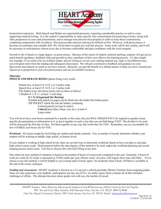 homeschool experience. Both Speech and Debate are experiential processes, requiring considerable practice as well as some
supporting research/writing. It is the student‘s responsibility to make specific time commitments for practicing at home, along with
other preparation of cases and presentations, and to manage time and activities properly in order to keep those commitments,
completing assignments with excellence. This process takes practice and may be difficult at first. However, with perseverance it
becomes an automatic and valuable skill. We will be there to guide you with this process. Some work will be due weekly, and it will
be necessary to work/practice almost every day to become comfortable and gain confidence with the work assigned.

Growth in life is based, to a large degree, on perseverance. Because of the nature of student centered teaching, students will get just as
much benefit (guidance, feedback, help and growth) as they contribute of their own effort to the learning process. It‘s that simple.
For example, if you want to be an excellent reader, and are willing to review your reading material say, eight or ten different ways,
you will glean more from the reading and subsequent discussions. We will give constructive feedback and guidance on your
discoveries and analysis as much as you have interest. Basically, you get the benefit of a skilled mentor to help you move toward your
objectives in proportion to your own perseverance and use of available resources.

Materials:
SPEECH AND DEBATE BOXES (please bring every week)

         Debate box, at least 8 X 14 X 2 or 3 inches wide
         Speech box, at least 8 X 14 X 2 or 3 inches wide
         File folders to go into boxes (more info on these to follow)
         2 Binders 8 ½ X 11, at least ½ inch deep
                  8 ½ X 14 legal pad (for flowing)
                  Portable hole punch (so paper can be fitted onto the binder/file folder posts)
                  ZIP POCKET which fits into the binder, containing
                            Colored pencils (at least 8 colors)
                            Colored pens (blue, black, red, etc.), at least 4
                            Large eraser

You will never have your boxes examined by a teacher in this class, but you WILL FREQUENTLY be required to quickly locate
specific documentation or information in it, so put it together in such a way that you can find things FAST. The dividers to be used
will be discussed the first day of class. Put them together in any way that works best for YOU. Remember, you are accountable for
how USABLE your boxes are for YOU.

Workload: All classes taught by Gail Efting are student and family centered. You, as teacher of record, determine whether your
student will be working at middle, high school, or honors levels.

If your student is working at high school levels, there are several ways to determine workload, based on how you plan to calculate
high school course credit. Determination before the class begins, of the method to be used, makes the workload planning and record
keeping process much easier. Feel free to discuss this with Gail Efting at any time.

One relatively easy method of valuation is based on the number of hours of coursework completed in the year. Generally, 5 hours of
work per week for 32 weeks is measured as 10 HS credits per year. Honors work, of course, will require more time and effort. If you
choose to use this method, it will be helpful to you to keep track of hours spent. An Academic Hour Check–off Sheet is available at
the end of the course catalogue.

Grading and Assessment: HEART Academy‘s function as a Co-op (not a school) precludes Mentor-Teachers from assigning grades.
Since we only experience your students‘ participation one day out of five, we really cannot fairly evaluate all of their attitudes,
challenges or efforts. The ultimate decisions about grades rest with you, the teacher of record.



            HEART Academy - Home Educators Advancing the kingdom of God & Restoring our children’s hearts for the Lord Together
                         PSP: Jere and Crissi Allen, Founders, 650 Davenport Drive, San Jose, CA 95127, 408-712-4646
             Class Site: Bayside Community Church, 1901 Cottle Avenue, San Jose, CA 95125, Email: heartacademy@comcast.net
                                                                                                                               Page 96 of 116
                                                                                                                      3/18/2010 11:25:40 AM
 