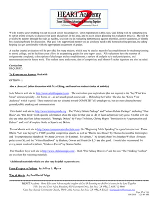 We do want to do everything we can to assist you in this endeavor. Upon registration in this class, Gail Efting will be contacting you
to set up a time to meet, to discuss your goals and desires in this area, and to assist you in planning the evaluation process. She will be
available to parents through the year, as needed, to assist you in evaluating performance against priorities, answer questions, or simply
be a sounding board for discussion. Our goal is to support and mentor you as you have need in the homeschooling process, including
helping you get comfortable with the appropriate assignment of grades.

A teacher created evaluation will be provided for every student, which may be used as record of accomplishment for students planning
to attend college, and to facilitate your efforts in ascertaining grades for your report cards. All evaluations have the number of
assignments completed, a description of challenges and accomplishments, a review of analysis style and participation, and
recommendations for future work. The student name and course, date of completion, and Mentor-Teacher signature are also included.

Curriculum
REQUIRED:

To Everyone an Answer, Beckwith

OPTIONAL:

Also a choice of: (after discussion with Mrs Efting, and based on student choice of activity)

JoJo Tabares' web site is; http://www.artofeloquence.com . The curriculum you might desire (but not require) is the "Say What You
Mean" series (especially ...for Teens, or ...an advanced speech course and … Defending the Faith). She also has "Know Your
Audience" which is good. These materials are not directed toward COMPETITIVE speech per se, but are more directed toward
general public speaking and communication.

 Chris Jeub's web site is; http://www.trainingminds.org . The "Policy Debate Package" and "Values Debate Package", including "Blue
Book" and "Red Book" (with specific information about the topic for that year in LD or Team debate) are very good. On that web site
also are other excellent debate materials, "Strategic Debate" by Vance Trefethen, Christy Shipe's "Introduction to Argumentation and
Debate", and Jeub's Complete Guide to Speech and Debate.

 Teresa Moon's web site is http://www.communicatorsforchrist.com. Her "Beginning Public Speaking" is a good introduction. Thane
Rhen's "As I was Saying" is VERY good for competitive speech, as well as "Thorns have Roses" by Thomas Gowan (for Impromptu)
and "Extemporaneous Handbook" by Anna Crowson (for Extemp). For debate, "The Great Debate" by Jonathan Wolfson (for team
policy cross X), and the "Values Handbook" by Graham, Gowan and Grant (for LD) are also good. I would also recommend for
every parent involved in debate, "It takes a Parent" by Deanna Stollar.

 The Bluedorn boys' web site is http://www.christianlogic.com/ . Both "The Fallacy Detective" and the new "The Thinking Toolbox"
are excellent for reasoning materials.

Additional materials which are also very helpful to parents are:

From Playpen to Podium, by Jeffrey L. Myers

War of Words , by Paul David Tripp


            HEART Academy - Home Educators Advancing the kingdom of God & Restoring our children’s hearts for the Lord Together
                         PSP: Jere and Crissi Allen, Founders, 650 Davenport Drive, San Jose, CA 95127, 408-712-4646
             Class Site: Bayside Community Church, 1901 Cottle Avenue, San Jose, CA 95125, Email: heartacademy@comcast.net
                                                                                                                               Page 97 of 116
                                                                                                                      3/18/2010 11:25:40 AM
 