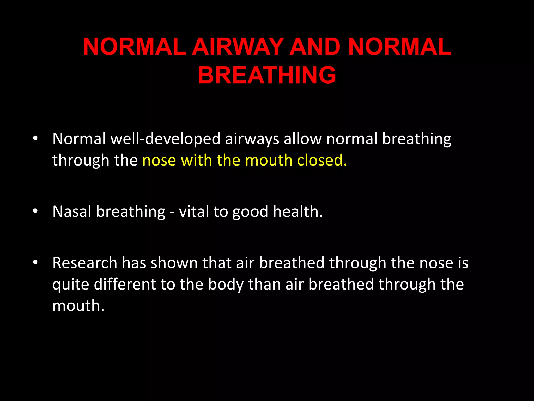 NORMAL AIRWAY AND NORMAL
BREATHING
• Normal well-developed airways allow normal breathing
through the nose with the mouth closed.
• Nasal breathing - vital to good health.
• Research has shown that air breathed through the nose is
quite different to the body than air breathed through the
mouth.
 