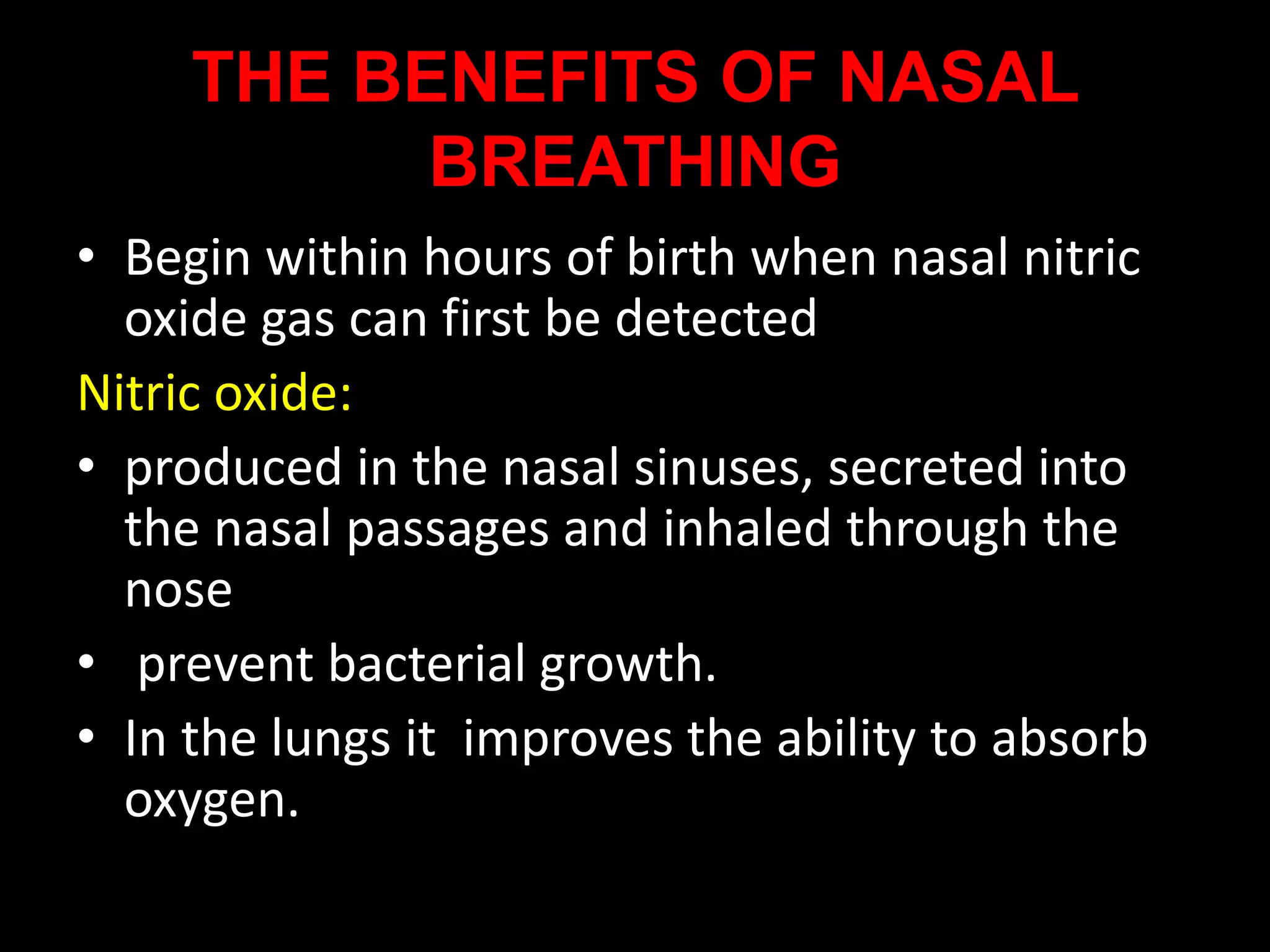THE BENEFITS OF NASAL
BREATHING
• Begin within hours of birth when nasal nitric
oxide gas can first be detected
Nitric oxide:
• produced in the nasal sinuses, secreted into
the nasal passages and inhaled through the
nose
• prevent bacterial growth.
• In the lungs it improves the ability to absorb
oxygen.
 