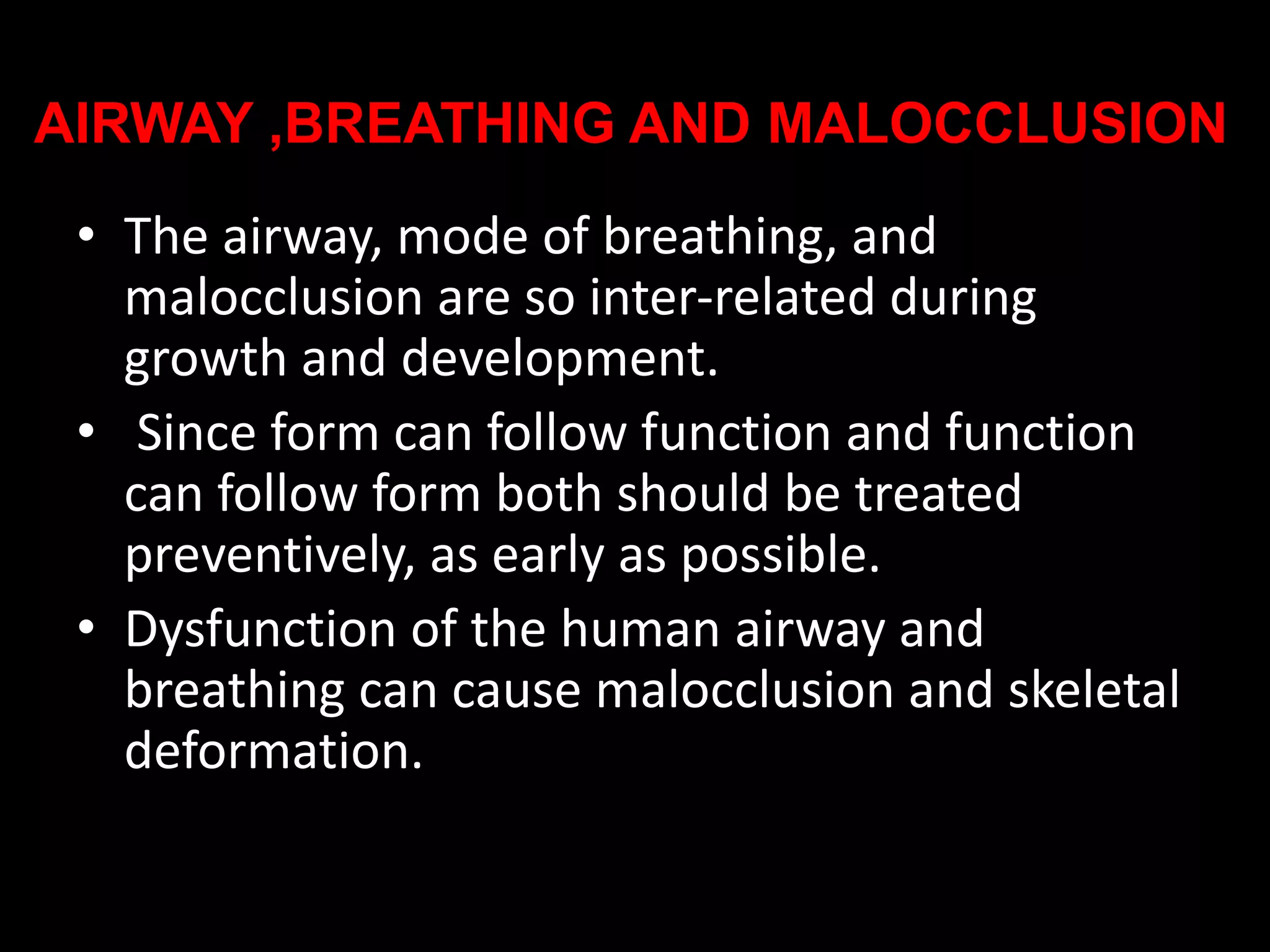 AIRWAY ,BREATHING AND MALOCCLUSION
• The airway, mode of breathing, and
malocclusion are so inter-related during
growth and development.
• Since form can follow function and function
can follow form both should be treated
preventively, as early as possible.
• Dysfunction of the human airway and
breathing can cause malocclusion and skeletal
deformation.
 