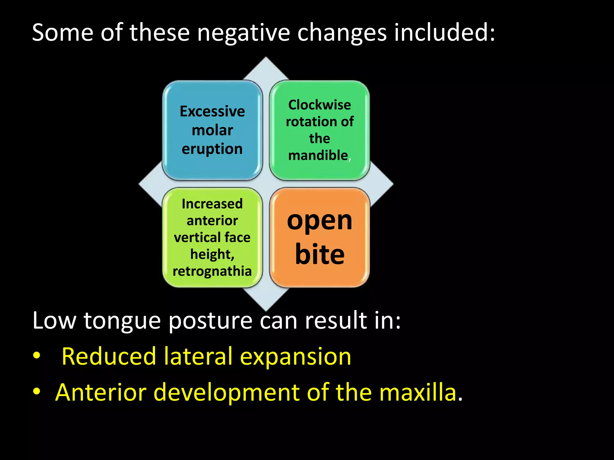Some of these negative changes included:
Low tongue posture can result in:
• Reduced lateral expansion
• Anterior development of the maxilla.
Excessive
molar
eruption
Clockwise
rotation of
the
mandible,
Increased
anterior
vertical face
height,
retrognathia
open
bite
 