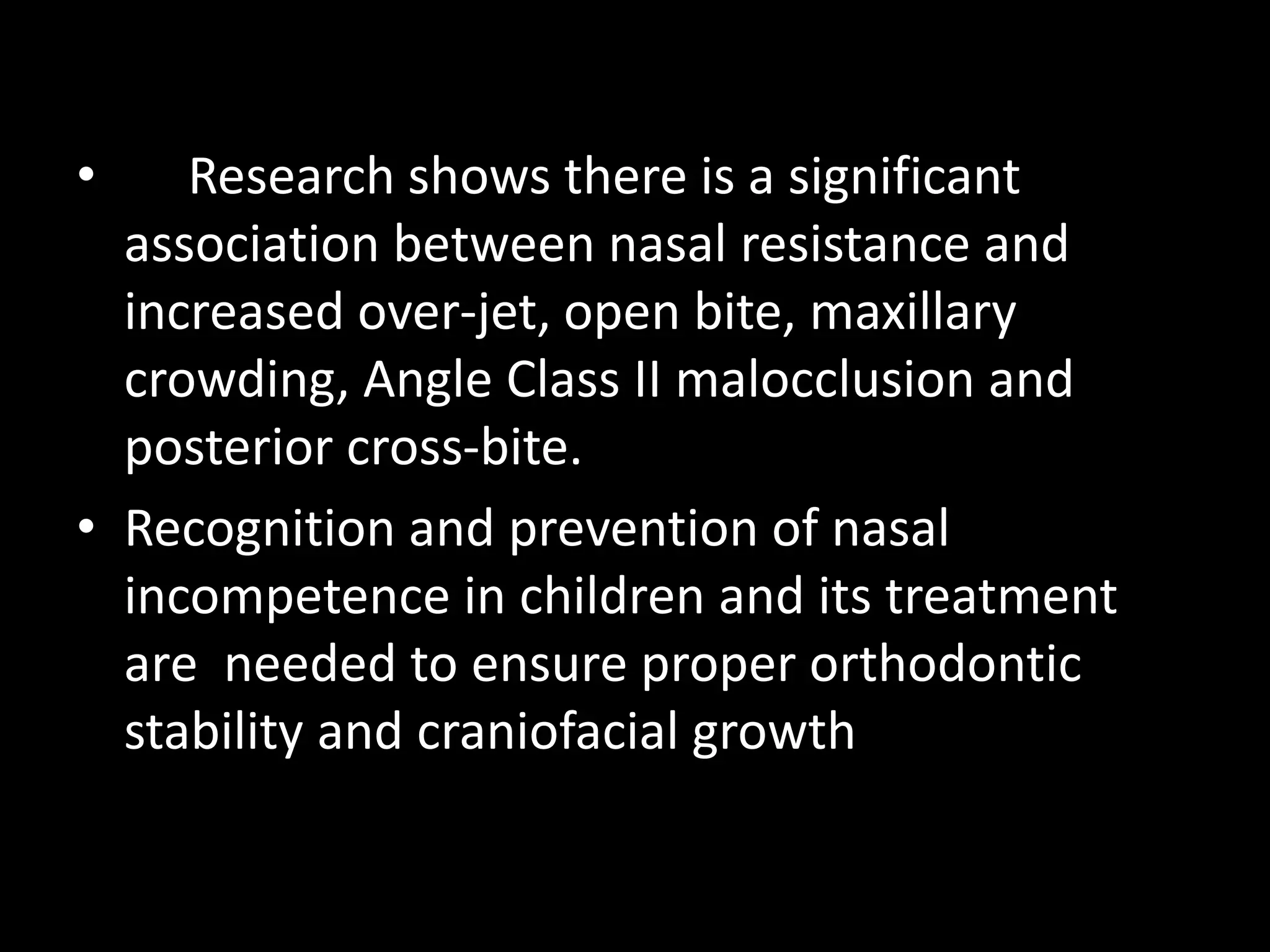• Research shows there is a significant
association between nasal resistance and
increased over-jet, open bite, maxillary
crowding, Angle Class II malocclusion and
posterior cross-bite.
• Recognition and prevention of nasal
incompetence in children and its treatment
are needed to ensure proper orthodontic
stability and craniofacial growth
 
