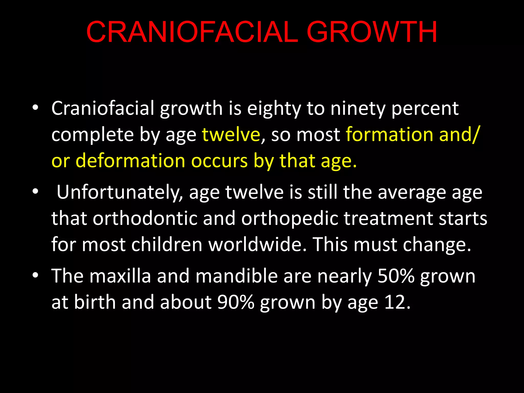 CRANIOFACIAL GROWTH
• Craniofacial growth is eighty to ninety percent
complete by age twelve, so most formation and/
or deformation occurs by that age.
• Unfortunately, age twelve is still the average age
that orthodontic and orthopedic treatment starts
for most children worldwide. This must change.
• The maxilla and mandible are nearly 50% grown
at birth and about 90% grown by age 12.
 