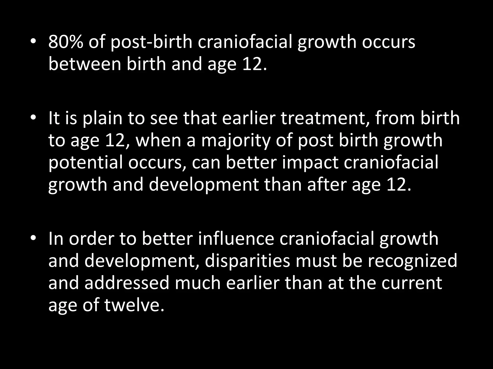 • 80% of post-birth craniofacial growth occurs
between birth and age 12.
• It is plain to see that earlier treatment, from birth
to age 12, when a majority of post birth growth
potential occurs, can better impact craniofacial
growth and development than after age 12.
• In order to better influence craniofacial growth
and development, disparities must be recognized
and addressed much earlier than at the current
age of twelve.
 