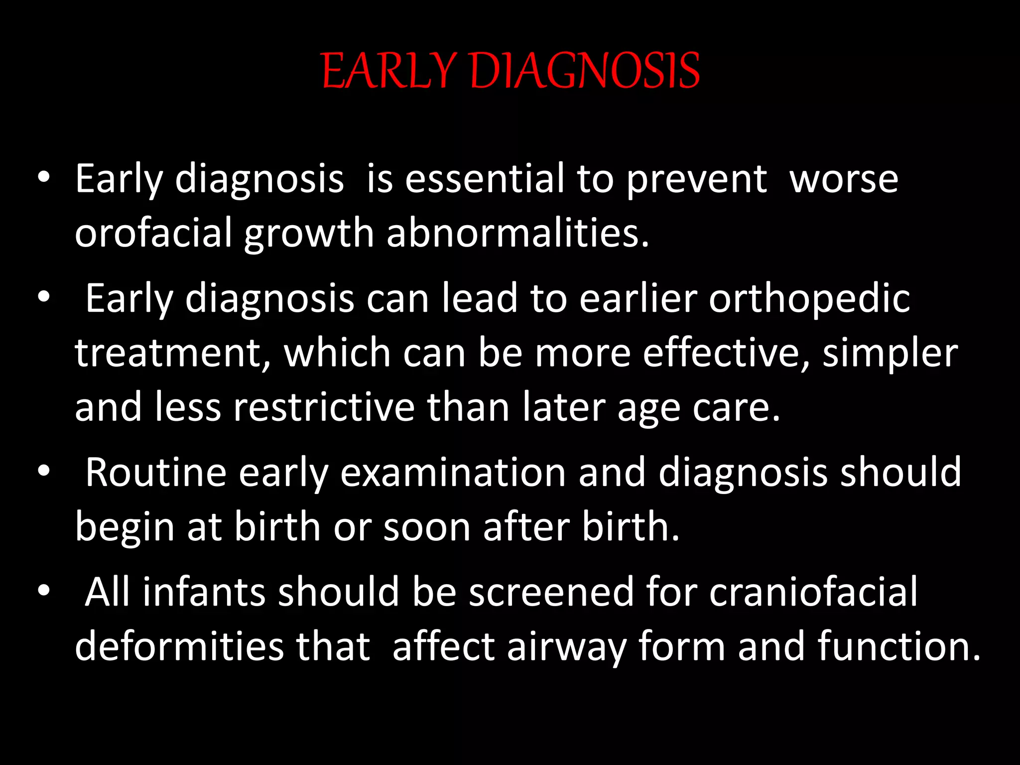 EARLY DIAGNOSIS
• Early diagnosis is essential to prevent worse
orofacial growth abnormalities.
• Early diagnosis can lead to earlier orthopedic
treatment, which can be more effective, simpler
and less restrictive than later age care.
• Routine early examination and diagnosis should
begin at birth or soon after birth.
• All infants should be screened for craniofacial
deformities that affect airway form and function.
 