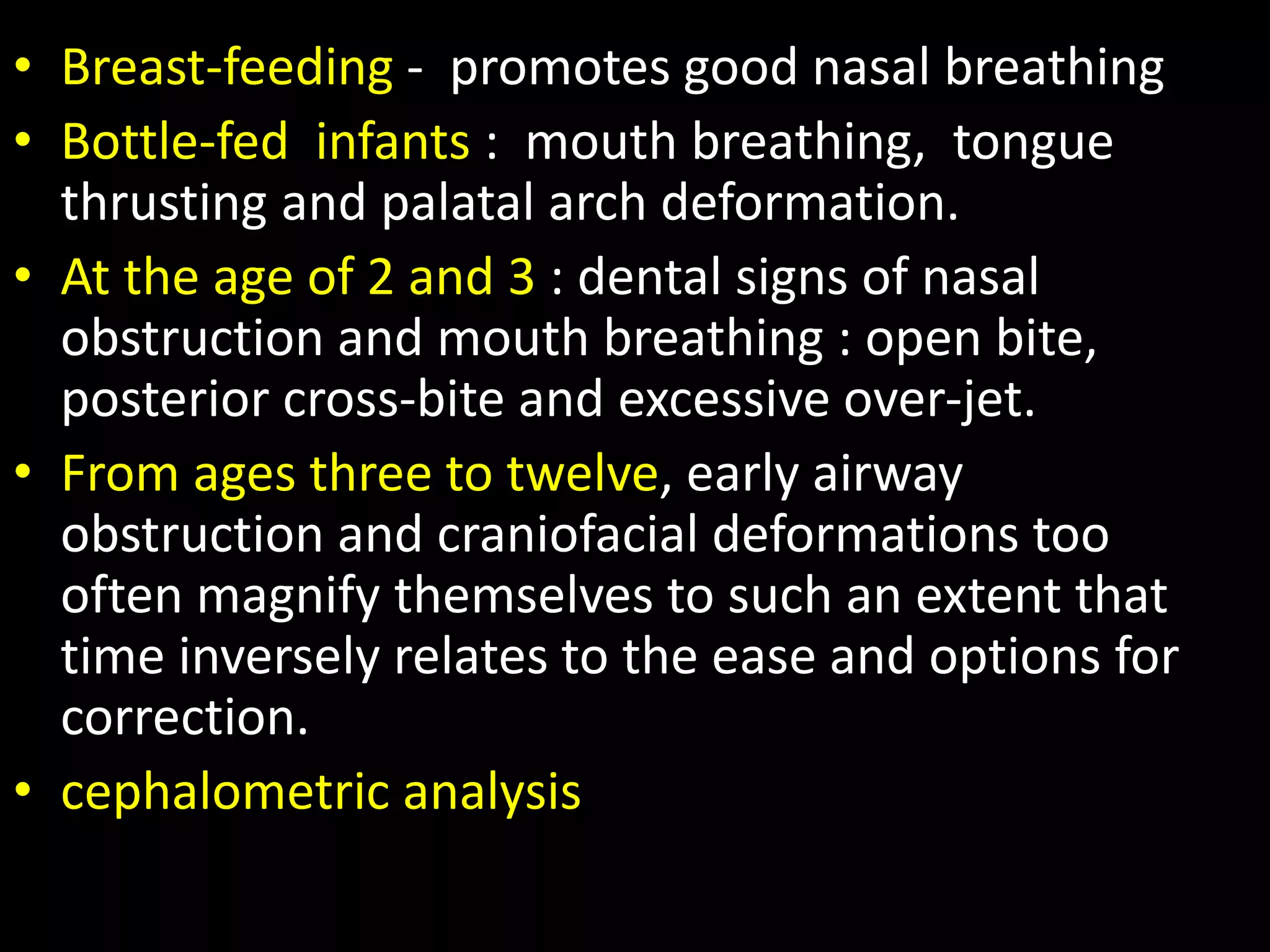 • Breast-feeding - promotes good nasal breathing
• Bottle-fed infants : mouth breathing, tongue
thrusting and palatal arch deformation.
• At the age of 2 and 3 : dental signs of nasal
obstruction and mouth breathing : open bite,
posterior cross-bite and excessive over-jet.
• From ages three to twelve, early airway
obstruction and craniofacial deformations too
often magnify themselves to such an extent that
time inversely relates to the ease and options for
correction.
• cephalometric analysis
 