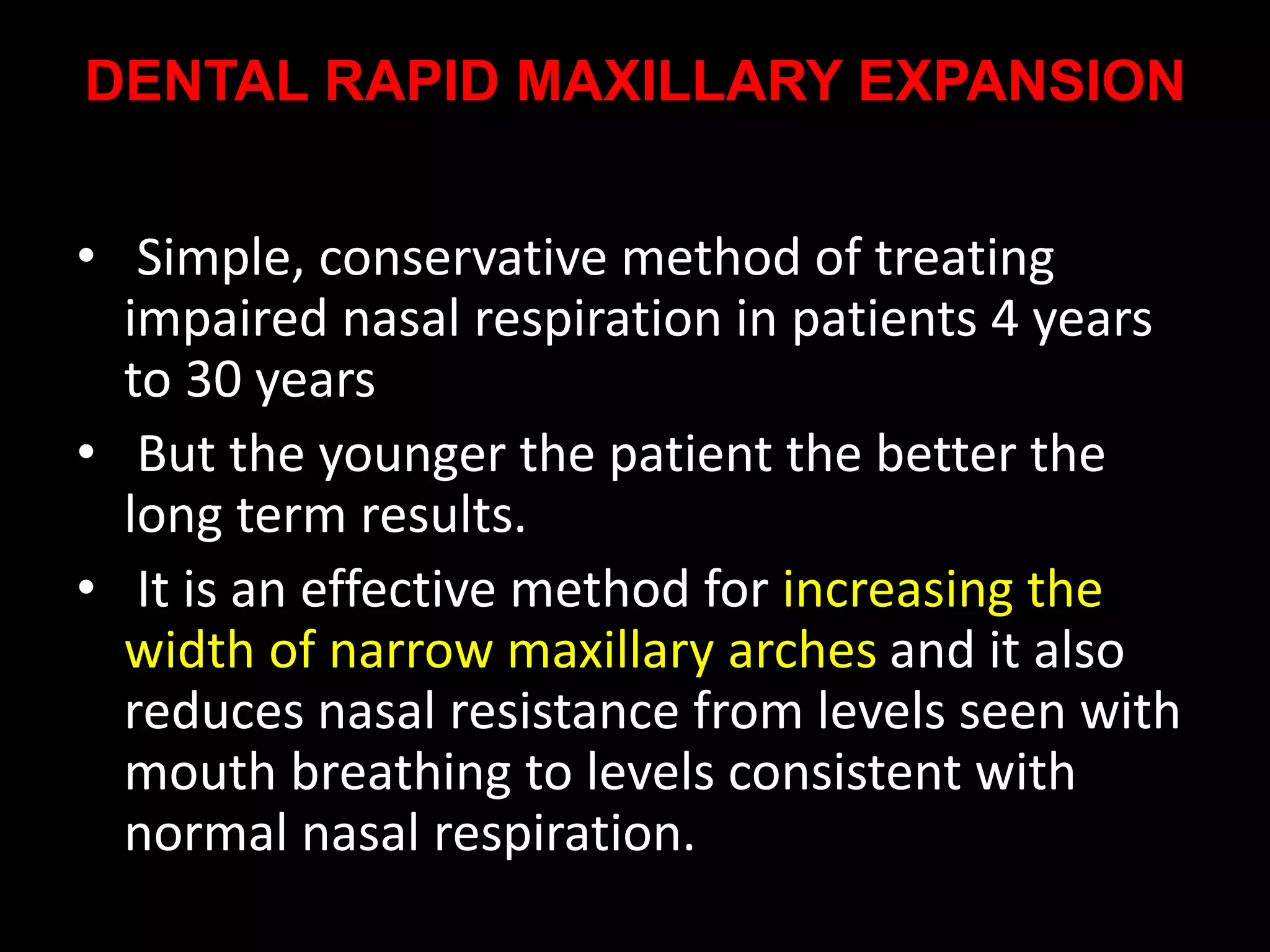 DENTAL RAPID MAXILLARY EXPANSION
• Simple, conservative method of treating
impaired nasal respiration in patients 4 years
to 30 years
• But the younger the patient the better the
long term results.
• It is an effective method for increasing the
width of narrow maxillary arches and it also
reduces nasal resistance from levels seen with
mouth breathing to levels consistent with
normal nasal respiration.
 
