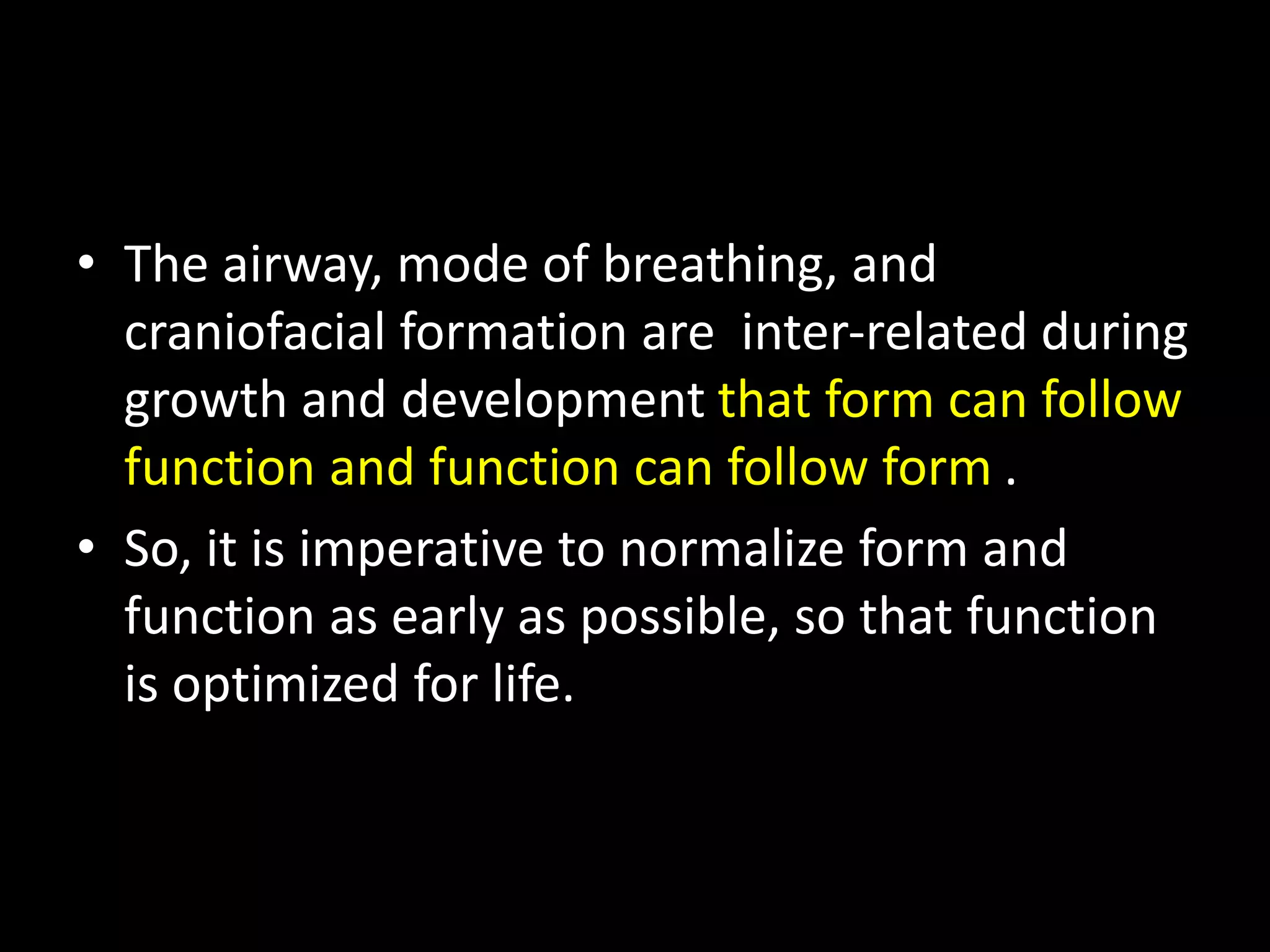 • The airway, mode of breathing, and
craniofacial formation are inter-related during
growth and development that form can follow
function and function can follow form .
• So, it is imperative to normalize form and
function as early as possible, so that function
is optimized for life.
 