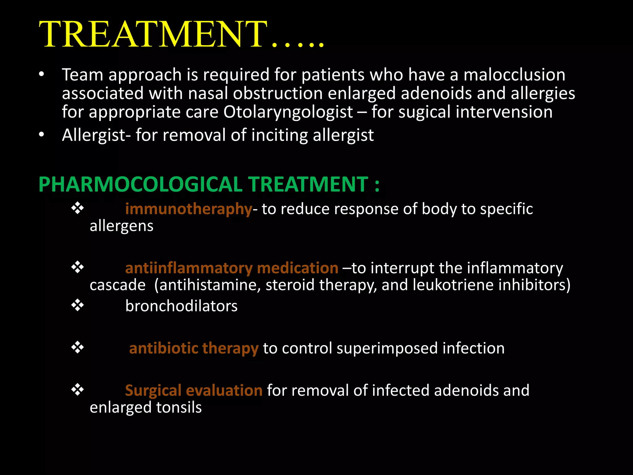 TREATMENT…..
• Team approach is required for patients who have a malocclusion
associated with nasal obstruction enlarged adenoids and allergies
for appropriate care Otolaryngologist – for sugical intervension
• Allergist- for removal of inciting allergist
PHARMOCOLOGICAL TREATMENT :
 immunotheraphy- to reduce response of body to specific
allergens
 antiinflammatory medication –to interrupt the inflammatory
cascade (antihistamine, steroid therapy, and leukotriene inhibitors)
 bronchodilators
 antibiotic therapy to control superimposed infection
 Surgical evaluation for removal of infected adenoids and
enlarged tonsils
 