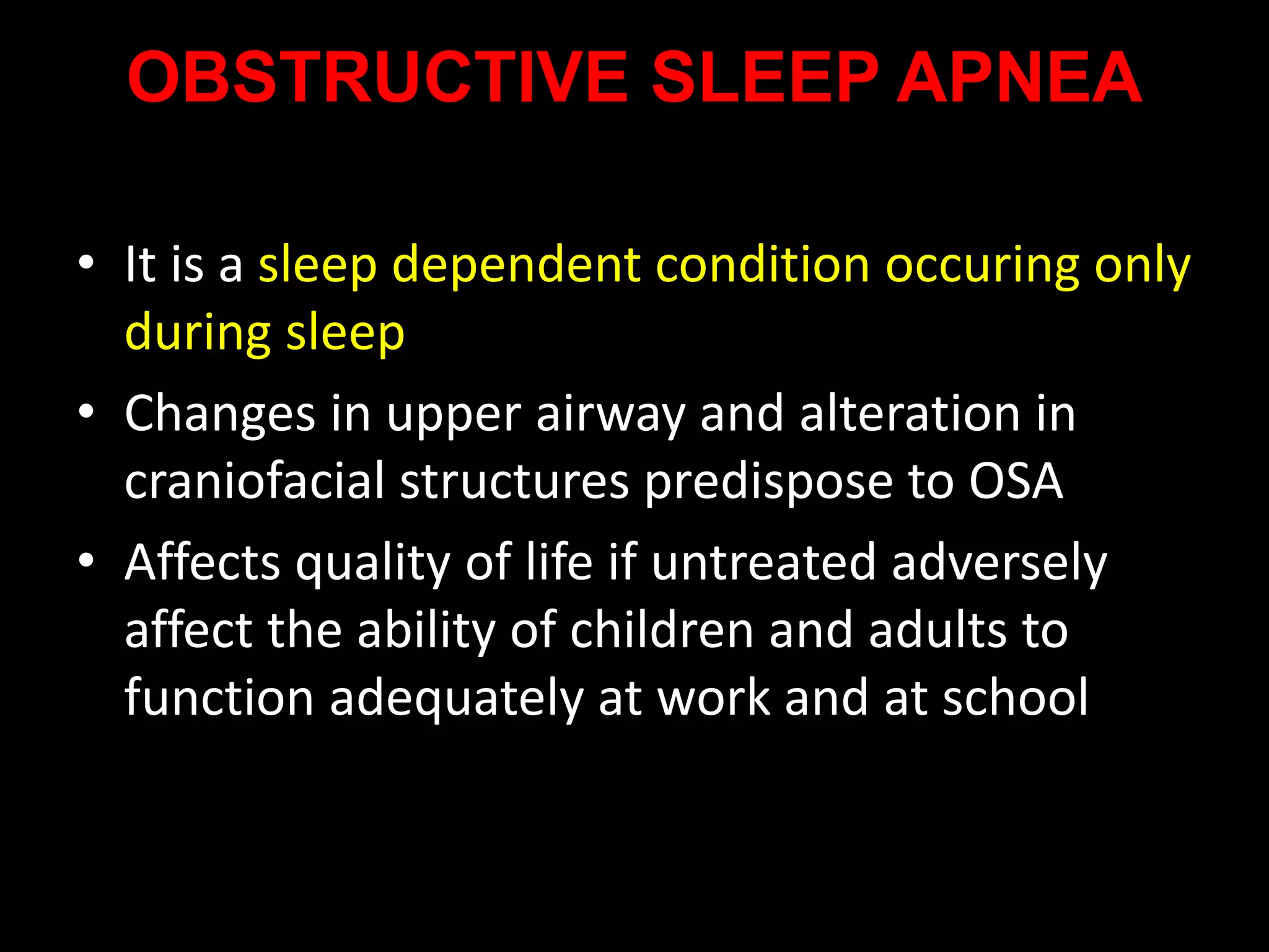 OBSTRUCTIVE SLEEP APNEA
• It is a sleep dependent condition occuring only
during sleep
• Changes in upper airway and alteration in
craniofacial structures predispose to OSA
• Affects quality of life if untreated adversely
affect the ability of children and adults to
function adequately at work and at school
 