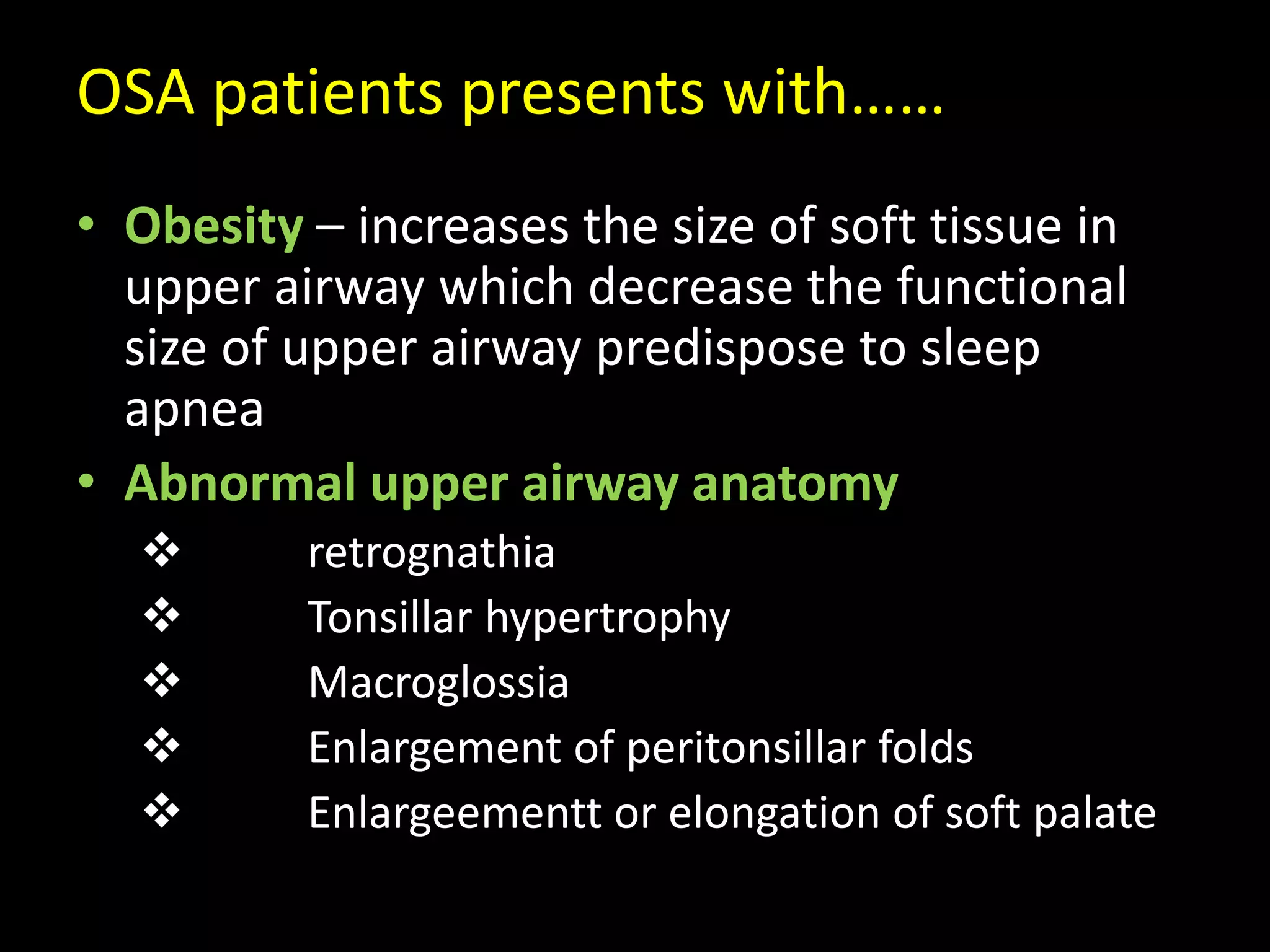 OSA patients presents with……
• Obesity – increases the size of soft tissue in
upper airway which decrease the functional
size of upper airway predispose to sleep
apnea
• Abnormal upper airway anatomy
 retrognathia
 Tonsillar hypertrophy
 Macroglossia
 Enlargement of peritonsillar folds
 Enlargeementt or elongation of soft palate
 