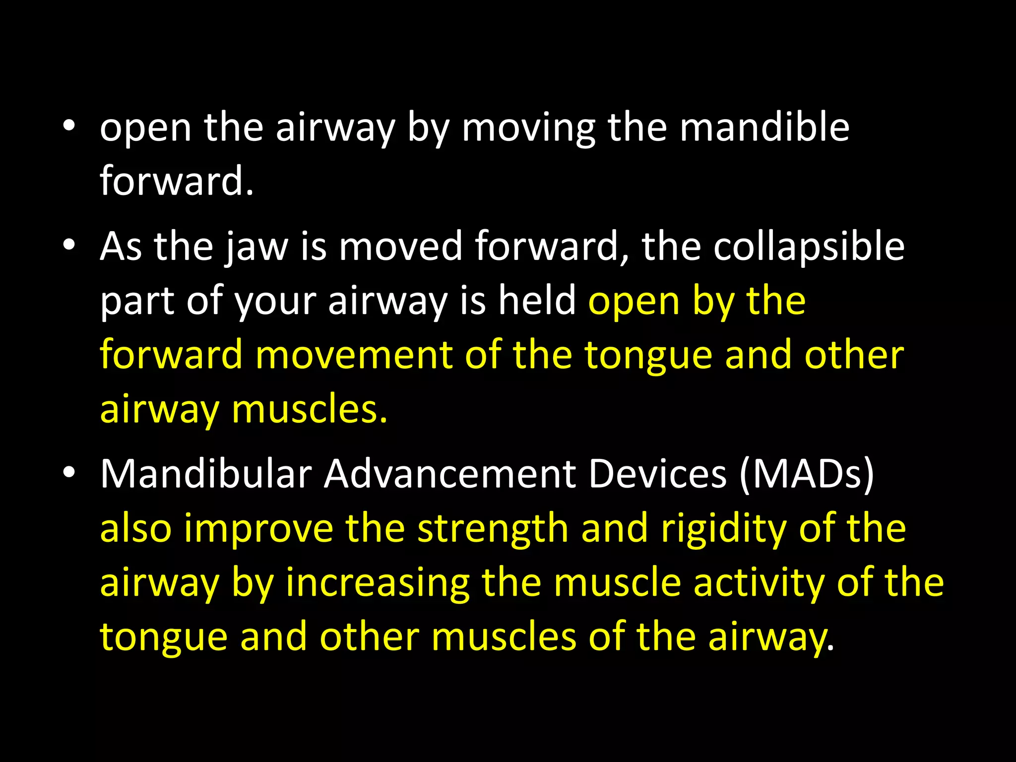 • open the airway by moving the mandible
forward.
• As the jaw is moved forward, the collapsible
part of your airway is held open by the
forward movement of the tongue and other
airway muscles.
• Mandibular Advancement Devices (MADs)
also improve the strength and rigidity of the
airway by increasing the muscle activity of the
tongue and other muscles of the airway.
 