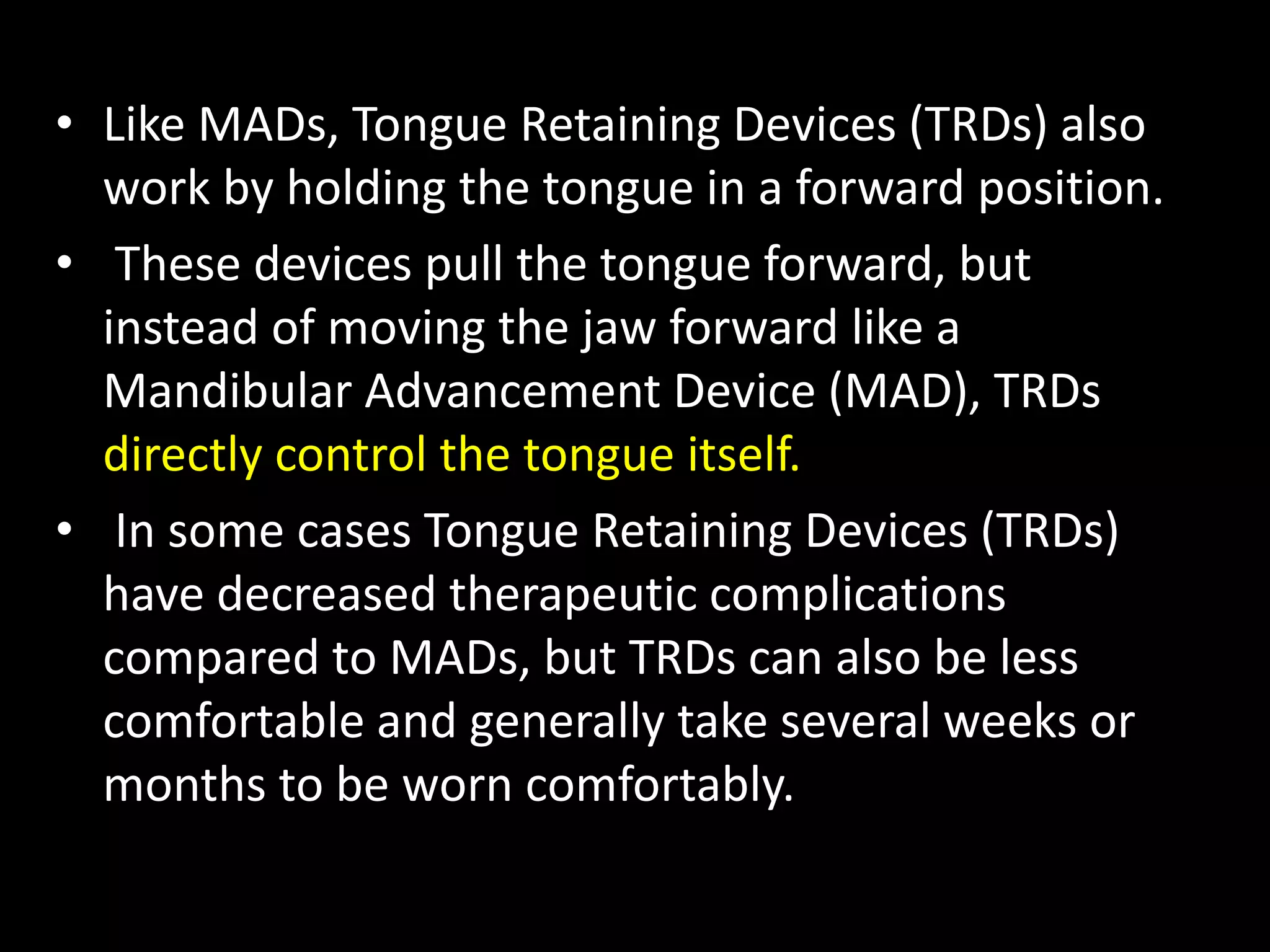 • Like MADs, Tongue Retaining Devices (TRDs) also
work by holding the tongue in a forward position.
• These devices pull the tongue forward, but
instead of moving the jaw forward like a
Mandibular Advancement Device (MAD), TRDs
directly control the tongue itself.
• In some cases Tongue Retaining Devices (TRDs)
have decreased therapeutic complications
compared to MADs, but TRDs can also be less
comfortable and generally take several weeks or
months to be worn comfortably.
 