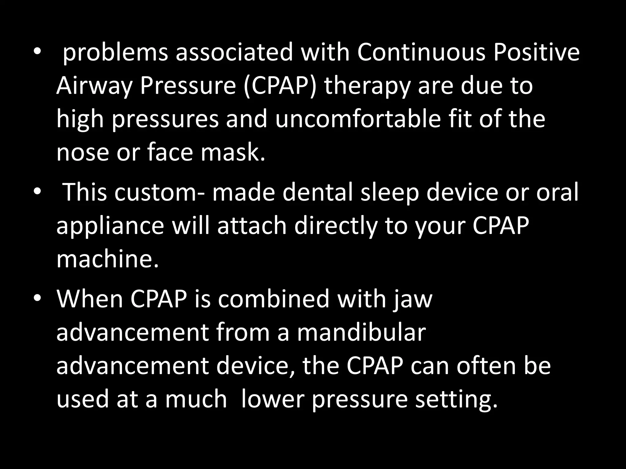 • problems associated with Continuous Positive
Airway Pressure (CPAP) therapy are due to
high pressures and uncomfortable fit of the
nose or face mask.
• This custom- made dental sleep device or oral
appliance will attach directly to your CPAP
machine.
• When CPAP is combined with jaw
advancement from a mandibular
advancement device, the CPAP can often be
used at a much lower pressure setting.
 