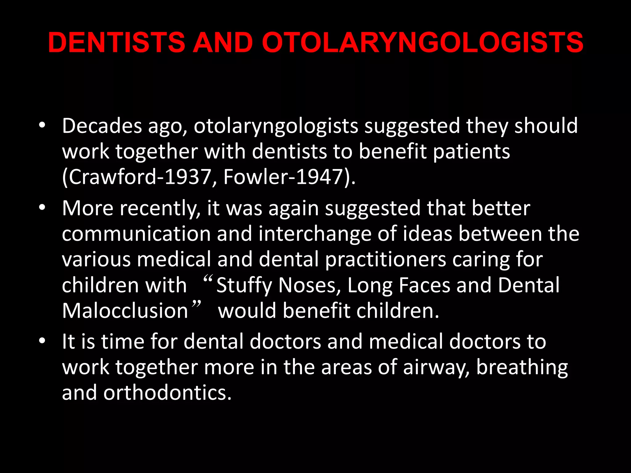DENTISTS AND OTOLARYNGOLOGISTS
• Decades ago, otolaryngologists suggested they should
work together with dentists to benefit patients
(Crawford-1937, Fowler-1947).
• More recently, it was again suggested that better
communication and interchange of ideas between the
various medical and dental practitioners caring for
children with “Stuffy Noses, Long Faces and Dental
Malocclusion” would benefit children.
• It is time for dental doctors and medical doctors to
work together more in the areas of airway, breathing
and orthodontics.
 