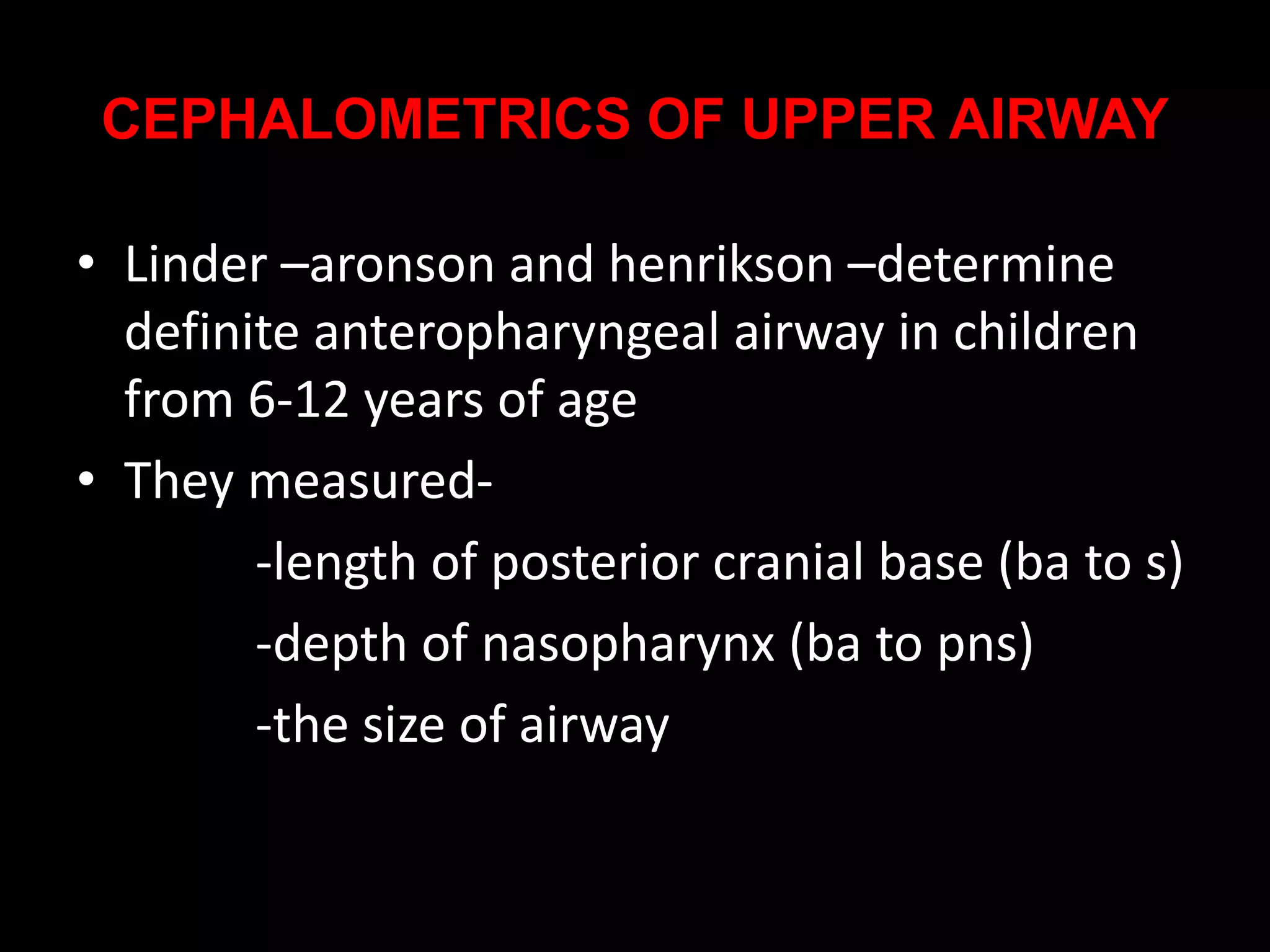 CEPHALOMETRICS OF UPPER AIRWAY
• Linder –aronson and henrikson –determine
definite anteropharyngeal airway in children
from 6-12 years of age
• They measured-
-length of posterior cranial base (ba to s)
-depth of nasopharynx (ba to pns)
-the size of airway
 