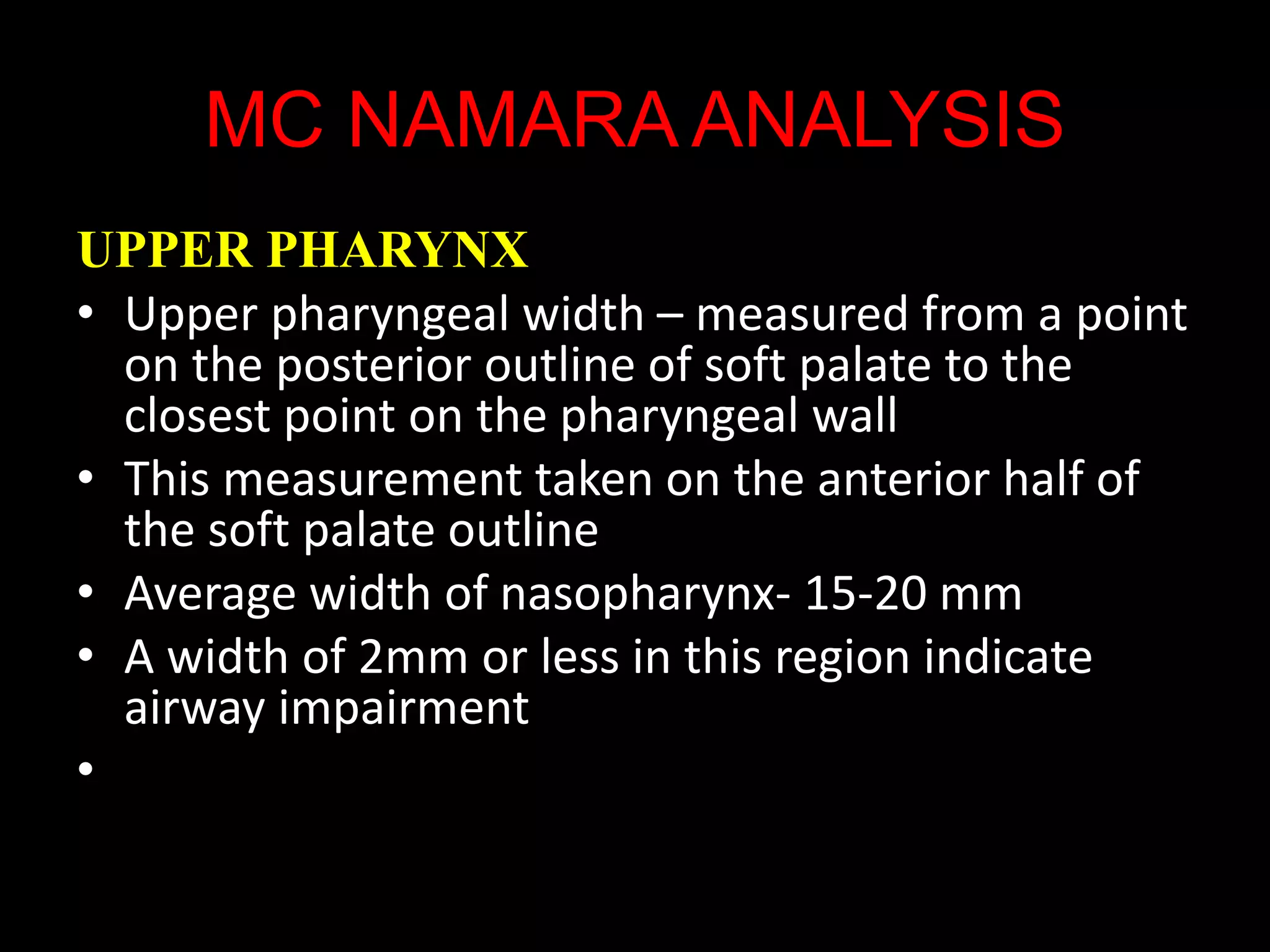 MC NAMARA ANALYSIS
UPPER PHARYNX
• Upper pharyngeal width – measured from a point
on the posterior outline of soft palate to the
closest point on the pharyngeal wall
• This measurement taken on the anterior half of
the soft palate outline
• Average width of nasopharynx- 15-20 mm
• A width of 2mm or less in this region indicate
airway impairment
•
 