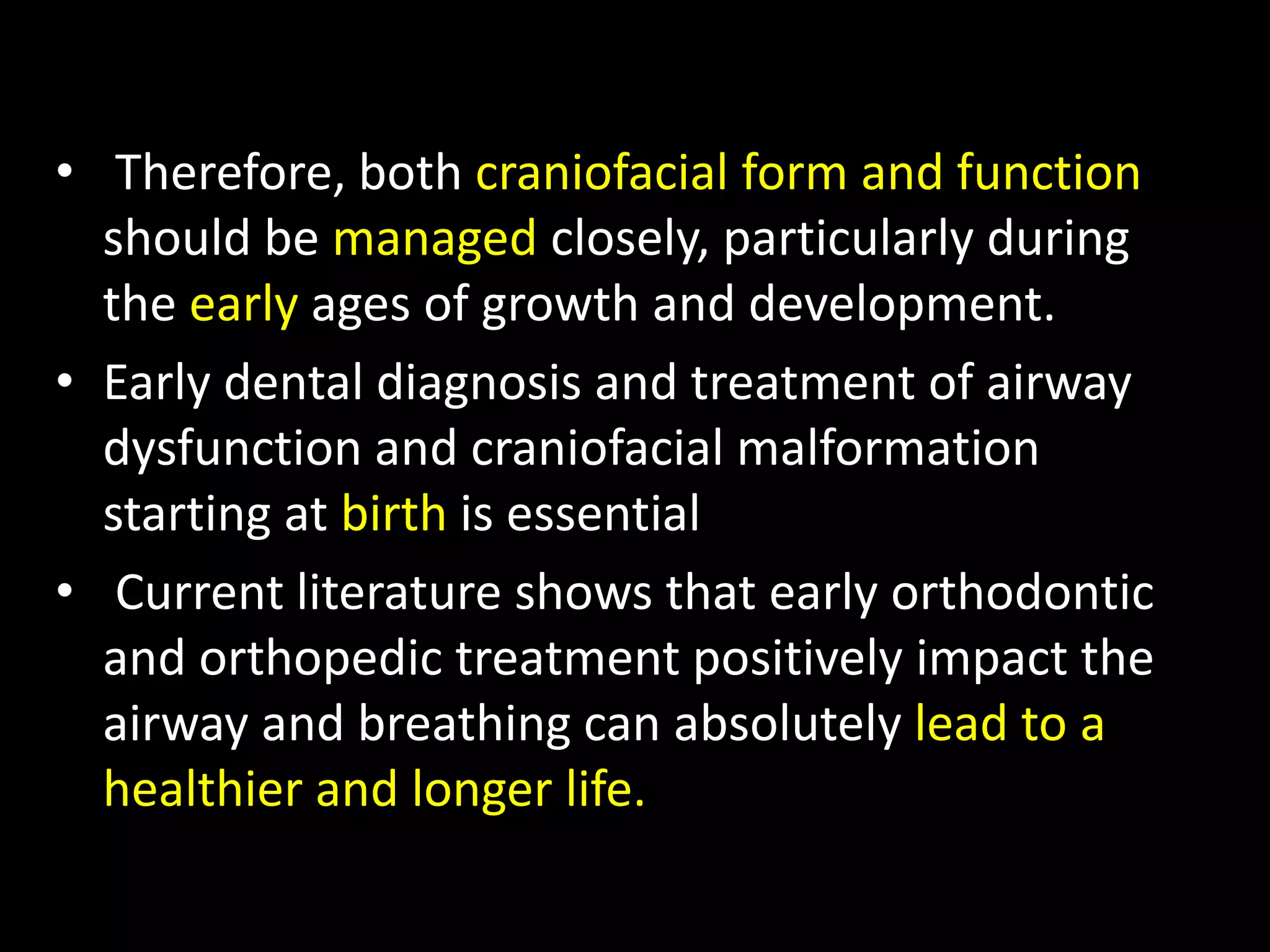 • Therefore, both craniofacial form and function
should be managed closely, particularly during
the early ages of growth and development.
• Early dental diagnosis and treatment of airway
dysfunction and craniofacial malformation
starting at birth is essential
• Current literature shows that early orthodontic
and orthopedic treatment positively impact the
airway and breathing can absolutely lead to a
healthier and longer life.
 