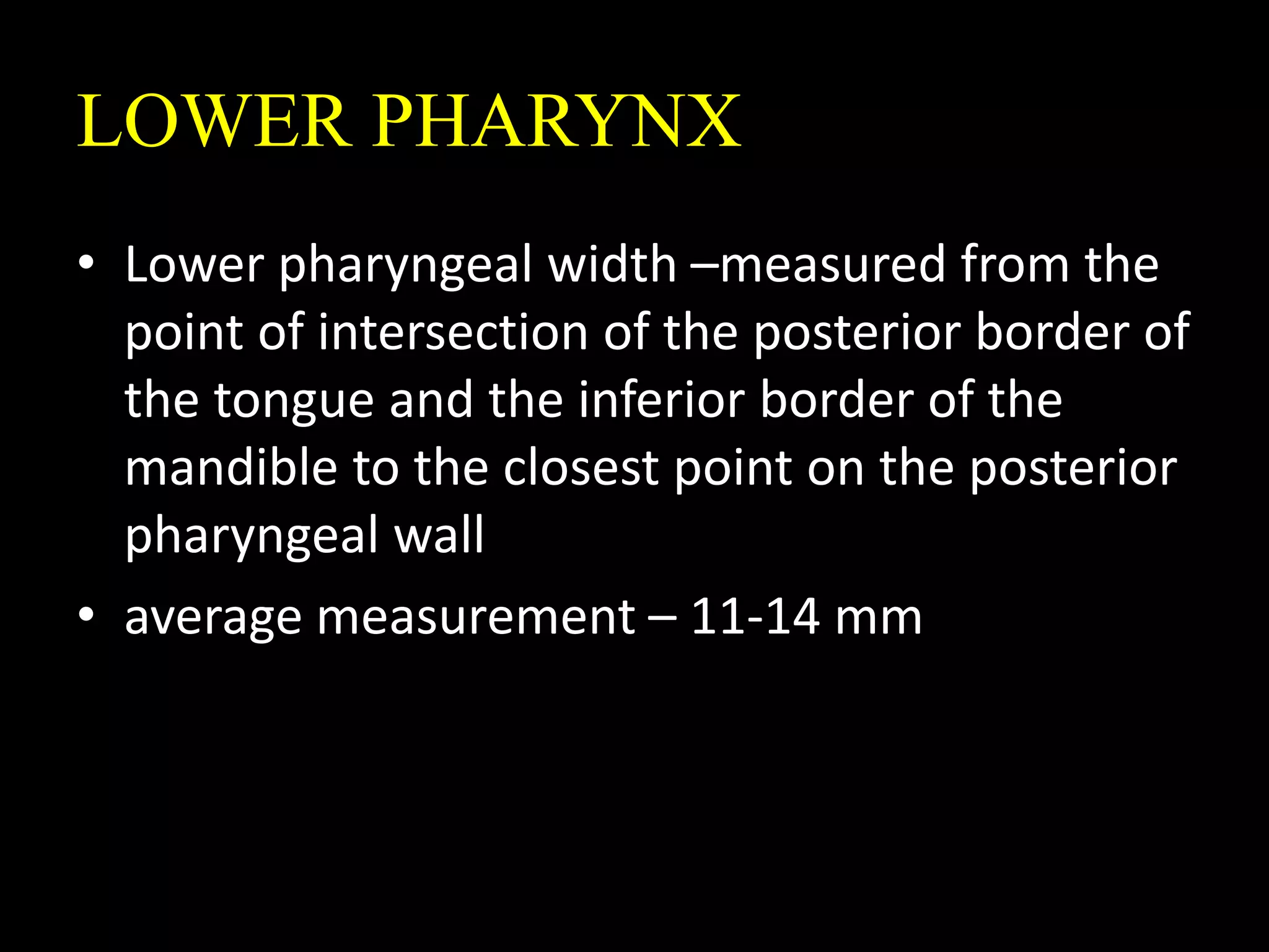 LOWER PHARYNX
• Lower pharyngeal width –measured from the
point of intersection of the posterior border of
the tongue and the inferior border of the
mandible to the closest point on the posterior
pharyngeal wall
• average measurement – 11-14 mm
 