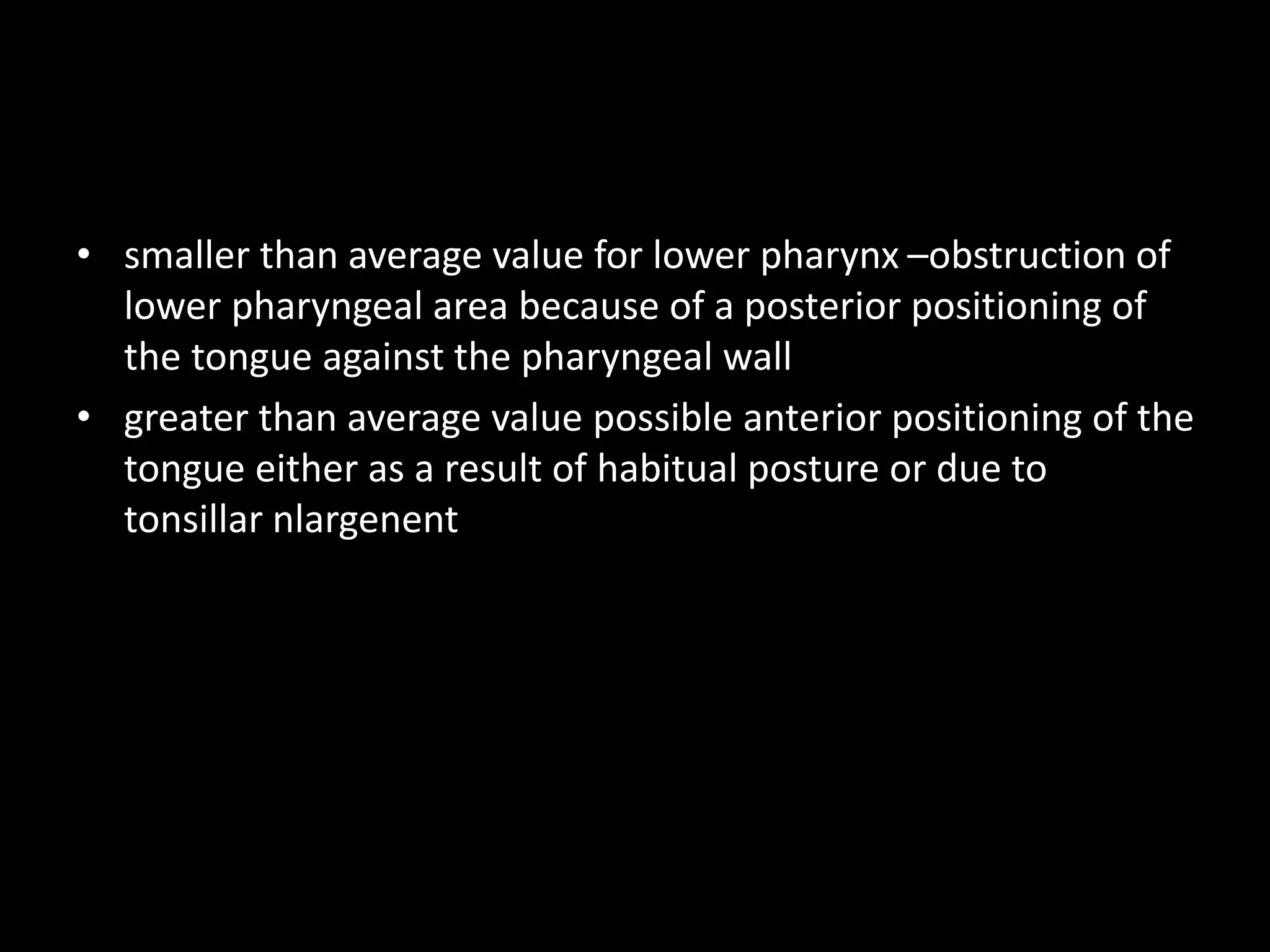 • smaller than average value for lower pharynx –obstruction of
lower pharyngeal area because of a posterior positioning of
the tongue against the pharyngeal wall
• greater than average value possible anterior positioning of the
tongue either as a result of habitual posture or due to
tonsillar nlargenent
 