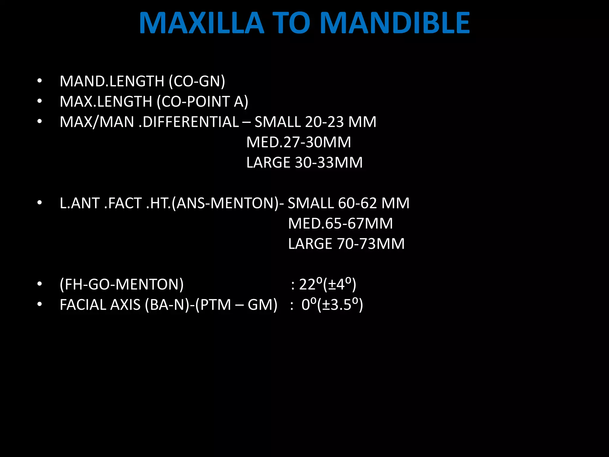 MAXILLA TO MANDIBLE
ANTEROPOSTERIOR
• MAND.LENGTH (CO-GN)
• MAX.LENGTH (CO-POINT A)
• MAX/MAN .DIFFERENTIAL – SMALL 20-23 MM
MED.27-30MM
LARGE 30-33MM
VERTICAL
• L.ANT .FACT .HT.(ANS-MENTON)- SMALL 60-62 MM
MED.65-67MM
LARGE 70-73MM
MAND.PL
• (FH-GO-MENTON) : 22⁰(±4⁰)
• FACIAL AXIS (BA-N)-(PTM – GM) : 0⁰(±3.5⁰)
 