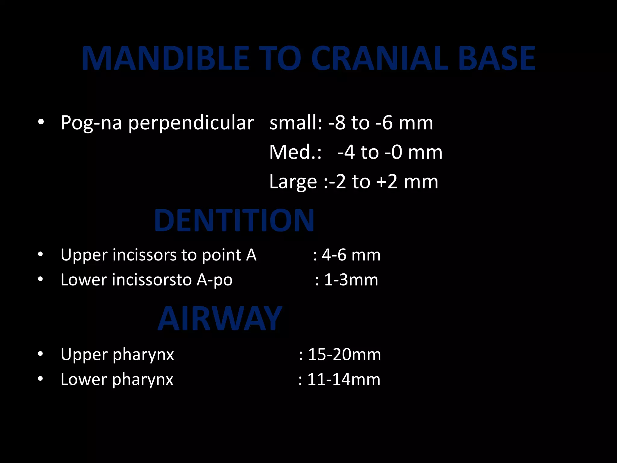 MANDIBLE TO CRANIAL BASE
• Pog-na perpendicular small: -8 to -6 mm
Med.: -4 to -0 mm
Large :-2 to +2 mm
DENTITION
• Upper incissors to point A : 4-6 mm
• Lower incissorsto A-po : 1-3mm
AIRWAY
• Upper pharynx : 15-20mm
• Lower pharynx : 11-14mm
 
