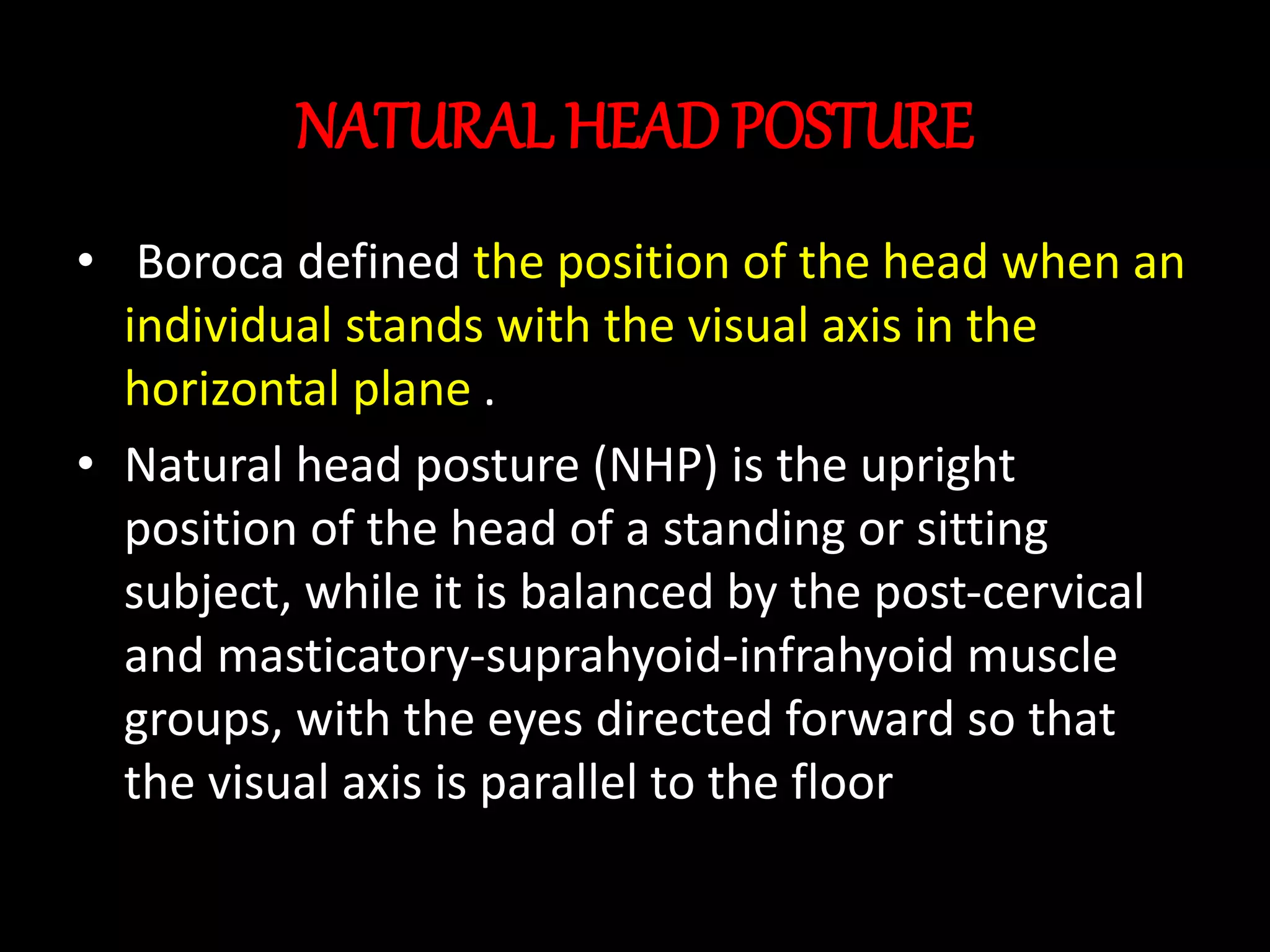 NATURAL HEAD POSTURE
• Boroca defined the position of the head when an
individual stands with the visual axis in the
horizontal plane .
• Natural head posture (NHP) is the upright
position of the head of a standing or sitting
subject, while it is balanced by the post-cervical
and masticatory-suprahyoid-infrahyoid muscle
groups, with the eyes directed forward so that
the visual axis is parallel to the floor
 