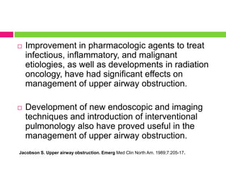 

Improvement in pharmacologic agents to treat
infectious, inflammatory, and malignant
etiologies, as well as developments in radiation
oncology, have had significant effects on
management of upper airway obstruction.



Development of new endoscopic and imaging
techniques and introduction of interventional
pulmonology also have proved useful in the
management of upper airway obstruction.

Jacobson S. Upper airway obstruction. Emerg Med Clin North Am. 1989;7:205-17.

 