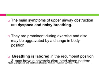 

The main symptoms of upper airway obstruction
are dyspnea and noisy breathing.



They are prominent during exercise and also
may be aggravated by a change in body
position.

Breathing is labored in the recumbent position
& may have a severely disrupted sleep pattern.
Quan L. Diagnosis and treatment of croup. Am Fam Physician. 92419;6:747-55.



 