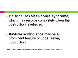 

It also causes sleep apnea syndrome,
which may resolve completely when the
obstruction is relieved.



Daytime somnolence may be a
prominent feature of upper airway
obstruction

Quan L. Diagnosis and treatment of croup. Am Fam Physician. 92419;6:747-55.

 
