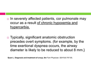 

In severely affected patients, cor pulmonale may
occur as a result of chronic hypoxemia and
hypercarbia.



Typically, significant anatomic obstruction
precedes overt symptoms. {for example, by the
time exertional dyspnea occurs, the airway
diameter is likely to be reduced to about 8 mm.}

Quan L. Diagnosis and treatment of croup. Am Fam Physician. 92419;6:747-55.

 