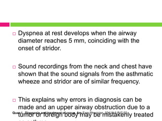 

Dyspnea at rest develops when the airway
diameter reaches 5 mm, coinciding with the
onset of stridor.



Sound recordings from the neck and chest have
shown that the sound signals from the asthmatic
wheeze and stridor are of similar frequency.

This explains why errors in diagnosis can be
made and an upper airway obstruction due to a
Quan L. Diagnosis and treatment of croup. Am Fam Physician. 92419;6:747-55.
tumor or foreign body may be mistakenly treated


 