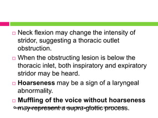 Neck flexion may change the intensity of
stridor, suggesting a thoracic outlet
obstruction.
 When the obstructing lesion is below the
thoracic inlet, both inspiratory and expiratory
stridor may be heard.
 Hoarseness may be a sign of a laryngeal
abnormality.
 Muffling of the voice without hoarseness
Quan L. Diagnosis and treatment a croup. Am Fam Physician. 92419;6:747-55.
may represent of supra-glottic process.


 