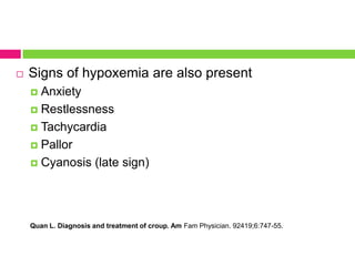 

Signs of hypoxemia are also present
Anxiety
 Restlessness
 Tachycardia
 Pallor
 Cyanosis (late sign)


Quan L. Diagnosis and treatment of croup. Am Fam Physician. 92419;6:747-55.

 
