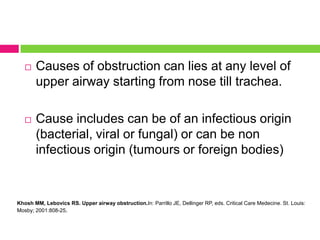 

Causes of obstruction can lies at any level of
upper airway starting from nose till trachea.



Cause includes can be of an infectious origin
(bacterial, viral or fungal) or can be non
infectious origin (tumours or foreign bodies)

Khosh MM, Lebovics RS. Upper airway obstruction.In: Parrillo JE, Dellinger RP, eds. Critical Care Medecine. St. Louis:
Mosby; 2001:808-25.

 