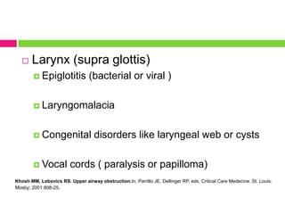 

Larynx (supra glottis)
 Epiglotitis

(bacterial or viral )

 Laryngomalacia

 Congenital

 Vocal

disorders like laryngeal web or cysts

cords ( paralysis or papilloma)

Khosh MM, Lebovics RS. Upper airway obstruction.In: Parrillo JE, Dellinger RP, eds. Critical Care Medecine. St. Louis:
Mosby; 2001:808-25.

 