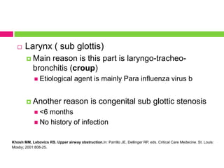 

Larynx ( sub glottis)
 Main

reason is this part is laryngo-tracheobronchitis (croup)
 Etiological

 Another

agent is mainly Para influenza virus b

reason is congenital sub glottic stenosis

 <6

months
 No history of infection
Khosh MM, Lebovics RS. Upper airway obstruction.In: Parrillo JE, Dellinger RP, eds. Critical Care Medecine. St. Louis:
Mosby; 2001:808-25.

 
