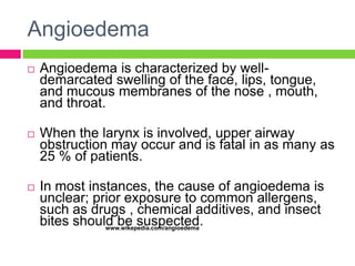 Angioedema


Angioedema is characterized by welldemarcated swelling of the face, lips, tongue,
and mucous membranes of the nose , mouth,
and throat.



When the larynx is involved, upper airway
obstruction may occur and is fatal in as many as
25 % of patients.



In most instances, the cause of angioedema is
unclear; prior exposure to common allergens,
such as drugs , chemical additives, and insect
bites should be suspected.
www.wikepedia.com/angioedema

 