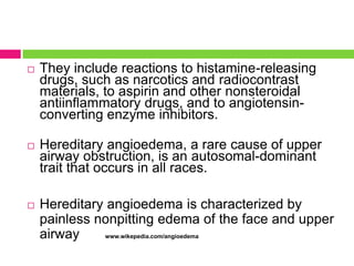 

They include reactions to histamine-releasing
drugs, such as narcotics and radiocontrast
materials, to aspirin and other nonsteroidal
antiinflammatory drugs, and to angiotensinconverting enzyme inhibitors.



Hereditary angioedema, a rare cause of upper
airway obstruction, is an autosomal-dominant
trait that occurs in all races.



Hereditary angioedema is characterized by
painless nonpitting edema of the face and upper
www.wikepedia.com/angioedema
airway

 