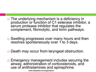 

The underlying mechanism is a deficiency in
production or function of C1 esterase inhibitor, a
serum protease inhibitor that regulates the
complement, fibrinolytic, and kinin pathways.



Swelling progresses over many hours and then
resolves spontaneously over 1 to 3 days.



Death may occur from laryngeal obstruction.



Emergency management includes securing the
airway, administration of corticosteroids, and
use of antihistamines and epinephrine.
www.wikepedia.com/angioedema

 