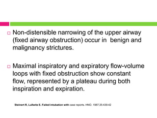 

Non-distensible narrowing of the upper airway
(fixed airway obstruction) occur in benign and
malignancy strictures.



Maximal inspiratory and expiratory flow-volume
loops with fixed obstruction show constant
flow, represented by a plateau during both
inspiration and expiration.
Steinert R, Lullwitz E. Failed intubation with case reports. HNO. 1987;35:439-42

 