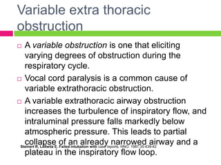 Variable extra thoracic
obstruction
A variable obstruction is one that eliciting
varying degrees of obstruction during the
respiratory cycle.
 Vocal cord paralysis is a common cause of
variable extrathoracic obstruction.
 A variable extrathoracic airway obstruction
increases the turbulence of inspiratory flow, and
intraluminal pressure falls markedly below
atmospheric pressure. This leads to partial
collapse of an already narrowed airway and a
Steinert R, Lullwitz E. Failed intubation with case reports. HNO. 1987;35:439-42
plateau in the inspiratory flow loop.


 