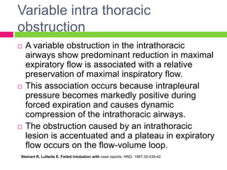 Variable intra thoracic
obstruction






A variable obstruction in the intrathoracic
airways show predominant reduction in maximal
expiratory flow is associated with a relative
preservation of maximal inspiratory flow.
This association occurs because intrapleural
pressure becomes markedly positive during
forced expiration and causes dynamic
compression of the intrathoracic airways.
The obstruction caused by an intrathoracic
lesion is accentuated and a plateau in expiratory
flow occurs on the flow-volume loop.

Steinert R, Lullwitz E. Failed intubation with case reports. HNO. 1987;35:439-42

 