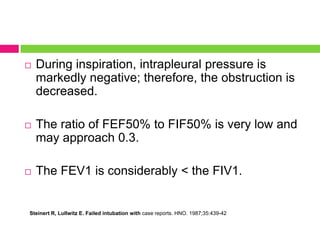 

During inspiration, intrapleural pressure is
markedly negative; therefore, the obstruction is
decreased.



The ratio of FEF50% to FIF50% is very low and
may approach 0.3.



The FEV1 is considerably < the FIV1.

Steinert R, Lullwitz E. Failed intubation with case reports. HNO. 1987;35:439-42

 