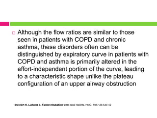 

Although the flow ratios are similar to those
seen in patients with COPD and chronic
asthma, these disorders often can be
distinguished by expiratory curve in patients with
COPD and asthma is primarily altered in the
effort-independent portion of the curve, leading
to a characteristic shape unlike the plateau
configuration of an upper airway obstruction

Steinert R, Lullwitz E. Failed intubation with case reports. HNO. 1987;35:439-42

 